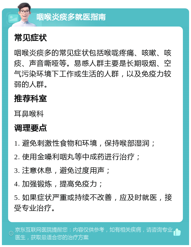 咽喉炎痰多就医指南 常见症状 咽喉炎痰多的常见症状包括喉咙疼痛、咳嗽、咳痰、声音嘶哑等。易感人群主要是长期吸烟、空气污染环境下工作或生活的人群，以及免疫力较弱的人群。 推荐科室 耳鼻喉科 调理要点 1. 避免刺激性食物和环境，保持喉部湿润； 2. 使用金嗓利咽丸等中成药进行治疗； 3. 注意休息，避免过度用声； 4. 加强锻炼，提高免疫力； 5. 如果症状严重或持续不改善，应及时就医，接受专业治疗。