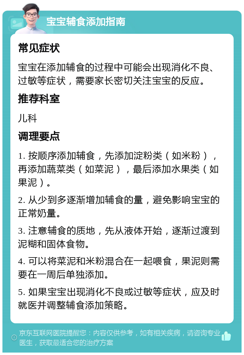 宝宝辅食添加指南 常见症状 宝宝在添加辅食的过程中可能会出现消化不良、过敏等症状，需要家长密切关注宝宝的反应。 推荐科室 儿科 调理要点 1. 按顺序添加辅食，先添加淀粉类（如米粉），再添加蔬菜类（如菜泥），最后添加水果类（如果泥）。 2. 从少到多逐渐增加辅食的量，避免影响宝宝的正常奶量。 3. 注意辅食的质地，先从液体开始，逐渐过渡到泥糊和固体食物。 4. 可以将菜泥和米粉混合在一起喂食，果泥则需要在一周后单独添加。 5. 如果宝宝出现消化不良或过敏等症状，应及时就医并调整辅食添加策略。