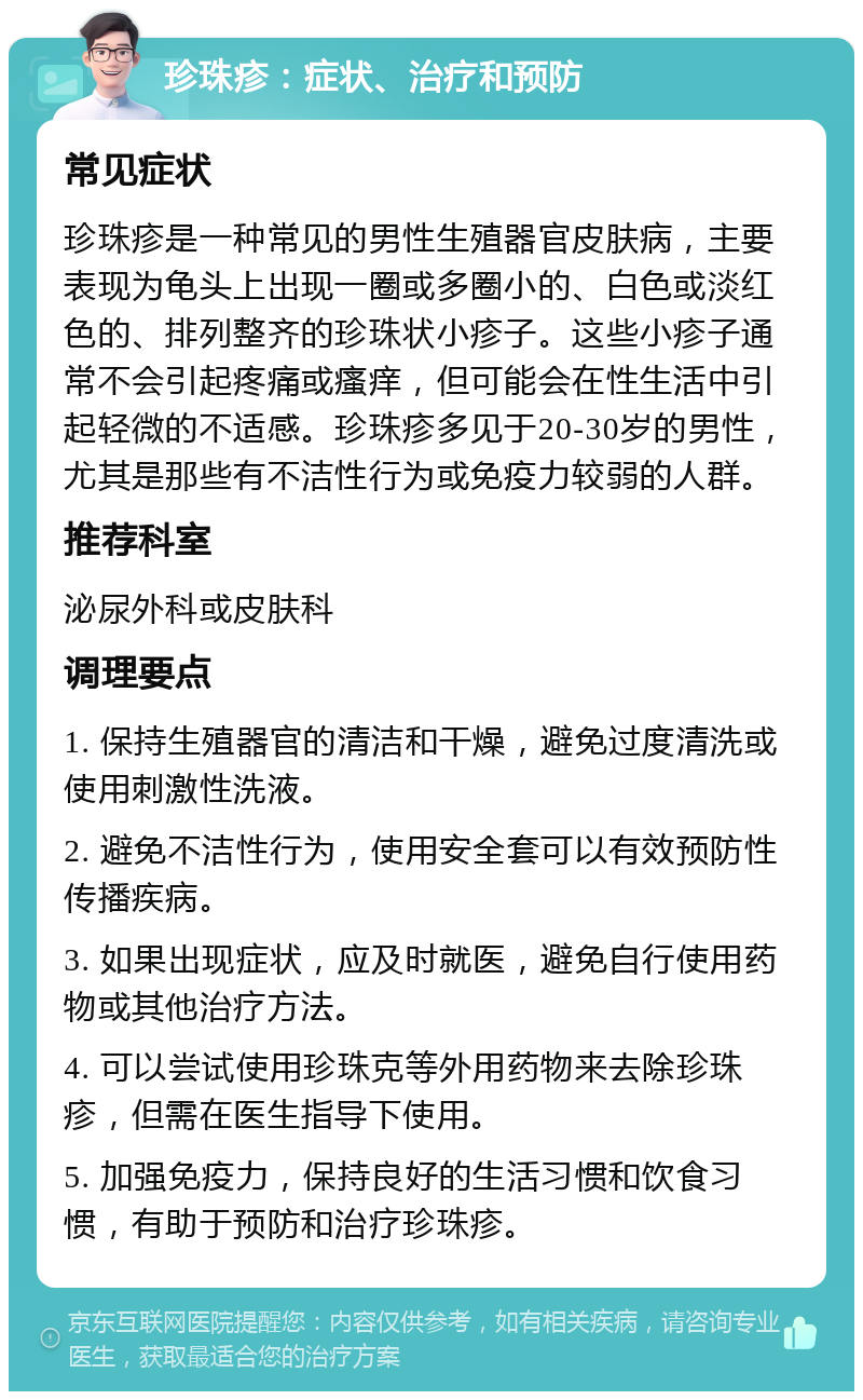 珍珠疹：症状、治疗和预防 常见症状 珍珠疹是一种常见的男性生殖器官皮肤病，主要表现为龟头上出现一圈或多圈小的、白色或淡红色的、排列整齐的珍珠状小疹子。这些小疹子通常不会引起疼痛或瘙痒，但可能会在性生活中引起轻微的不适感。珍珠疹多见于20-30岁的男性，尤其是那些有不洁性行为或免疫力较弱的人群。 推荐科室 泌尿外科或皮肤科 调理要点 1. 保持生殖器官的清洁和干燥，避免过度清洗或使用刺激性洗液。 2. 避免不洁性行为，使用安全套可以有效预防性传播疾病。 3. 如果出现症状，应及时就医，避免自行使用药物或其他治疗方法。 4. 可以尝试使用珍珠克等外用药物来去除珍珠疹，但需在医生指导下使用。 5. 加强免疫力，保持良好的生活习惯和饮食习惯，有助于预防和治疗珍珠疹。