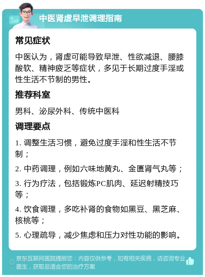 中医肾虚早泄调理指南 常见症状 中医认为，肾虚可能导致早泄、性欲减退、腰膝酸软、精神疲乏等症状，多见于长期过度手淫或性生活不节制的男性。 推荐科室 男科、泌尿外科、传统中医科 调理要点 1. 调整生活习惯，避免过度手淫和性生活不节制； 2. 中药调理，例如六味地黄丸、金匮肾气丸等； 3. 行为疗法，包括锻炼PC肌肉、延迟射精技巧等； 4. 饮食调理，多吃补肾的食物如黑豆、黑芝麻、核桃等； 5. 心理疏导，减少焦虑和压力对性功能的影响。