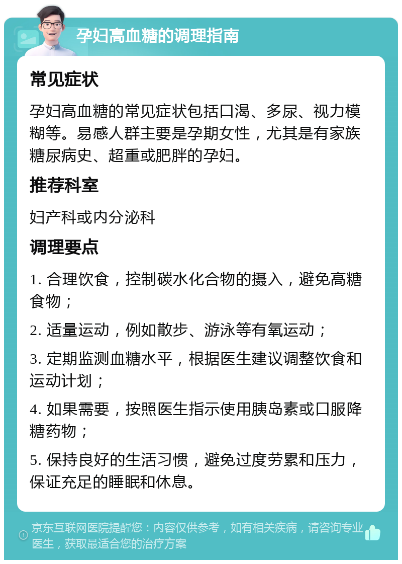 孕妇高血糖的调理指南 常见症状 孕妇高血糖的常见症状包括口渴、多尿、视力模糊等。易感人群主要是孕期女性，尤其是有家族糖尿病史、超重或肥胖的孕妇。 推荐科室 妇产科或内分泌科 调理要点 1. 合理饮食，控制碳水化合物的摄入，避免高糖食物； 2. 适量运动，例如散步、游泳等有氧运动； 3. 定期监测血糖水平，根据医生建议调整饮食和运动计划； 4. 如果需要，按照医生指示使用胰岛素或口服降糖药物； 5. 保持良好的生活习惯，避免过度劳累和压力，保证充足的睡眠和休息。