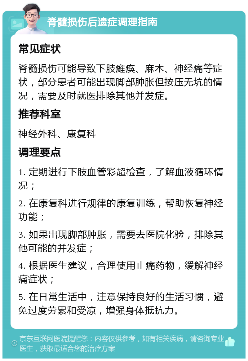 脊髓损伤后遗症调理指南 常见症状 脊髓损伤可能导致下肢瘫痪、麻木、神经痛等症状，部分患者可能出现脚部肿胀但按压无坑的情况，需要及时就医排除其他并发症。 推荐科室 神经外科、康复科 调理要点 1. 定期进行下肢血管彩超检查，了解血液循环情况； 2. 在康复科进行规律的康复训练，帮助恢复神经功能； 3. 如果出现脚部肿胀，需要去医院化验，排除其他可能的并发症； 4. 根据医生建议，合理使用止痛药物，缓解神经痛症状； 5. 在日常生活中，注意保持良好的生活习惯，避免过度劳累和受凉，增强身体抵抗力。