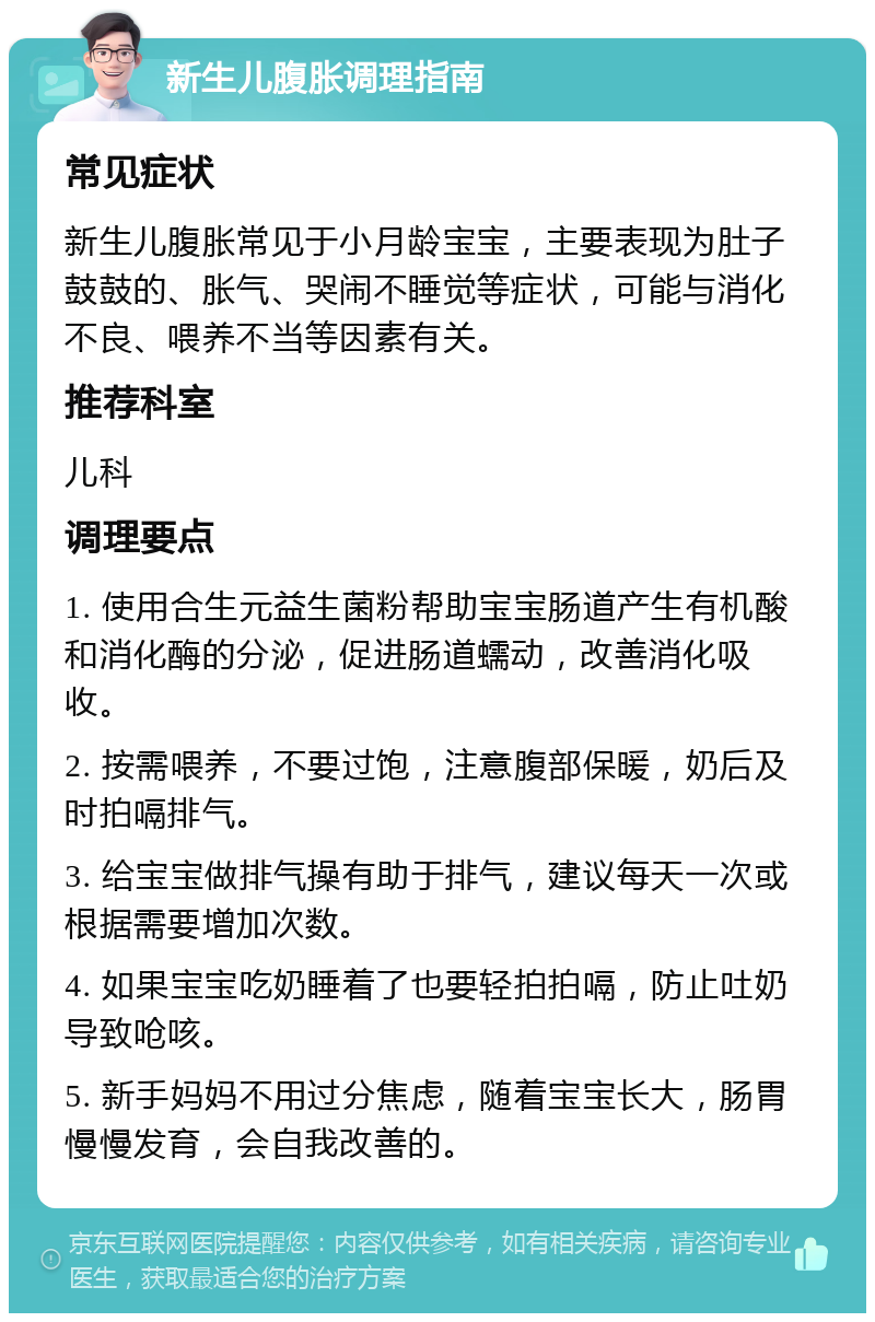 新生儿腹胀调理指南 常见症状 新生儿腹胀常见于小月龄宝宝，主要表现为肚子鼓鼓的、胀气、哭闹不睡觉等症状，可能与消化不良、喂养不当等因素有关。 推荐科室 儿科 调理要点 1. 使用合生元益生菌粉帮助宝宝肠道产生有机酸和消化酶的分泌，促进肠道蠕动，改善消化吸收。 2. 按需喂养，不要过饱，注意腹部保暖，奶后及时拍嗝排气。 3. 给宝宝做排气操有助于排气，建议每天一次或根据需要增加次数。 4. 如果宝宝吃奶睡着了也要轻拍拍嗝，防止吐奶导致呛咳。 5. 新手妈妈不用过分焦虑，随着宝宝长大，肠胃慢慢发育，会自我改善的。