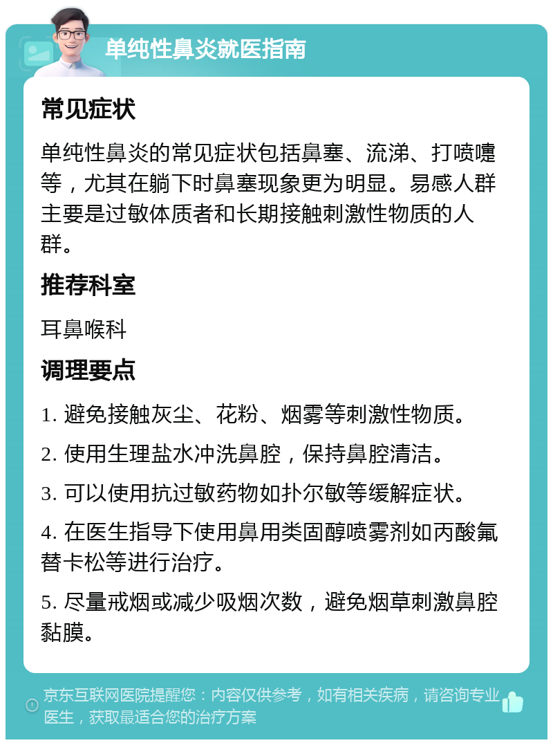 单纯性鼻炎就医指南 常见症状 单纯性鼻炎的常见症状包括鼻塞、流涕、打喷嚏等，尤其在躺下时鼻塞现象更为明显。易感人群主要是过敏体质者和长期接触刺激性物质的人群。 推荐科室 耳鼻喉科 调理要点 1. 避免接触灰尘、花粉、烟雾等刺激性物质。 2. 使用生理盐水冲洗鼻腔，保持鼻腔清洁。 3. 可以使用抗过敏药物如扑尔敏等缓解症状。 4. 在医生指导下使用鼻用类固醇喷雾剂如丙酸氟替卡松等进行治疗。 5. 尽量戒烟或减少吸烟次数，避免烟草刺激鼻腔黏膜。