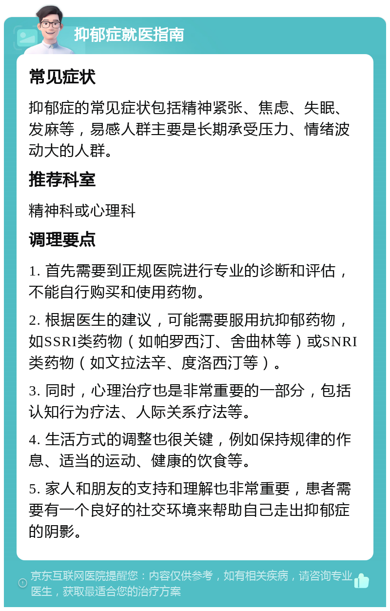 抑郁症就医指南 常见症状 抑郁症的常见症状包括精神紧张、焦虑、失眠、发麻等，易感人群主要是长期承受压力、情绪波动大的人群。 推荐科室 精神科或心理科 调理要点 1. 首先需要到正规医院进行专业的诊断和评估，不能自行购买和使用药物。 2. 根据医生的建议，可能需要服用抗抑郁药物，如SSRI类药物（如帕罗西汀、舍曲林等）或SNRI类药物（如文拉法辛、度洛西汀等）。 3. 同时，心理治疗也是非常重要的一部分，包括认知行为疗法、人际关系疗法等。 4. 生活方式的调整也很关键，例如保持规律的作息、适当的运动、健康的饮食等。 5. 家人和朋友的支持和理解也非常重要，患者需要有一个良好的社交环境来帮助自己走出抑郁症的阴影。