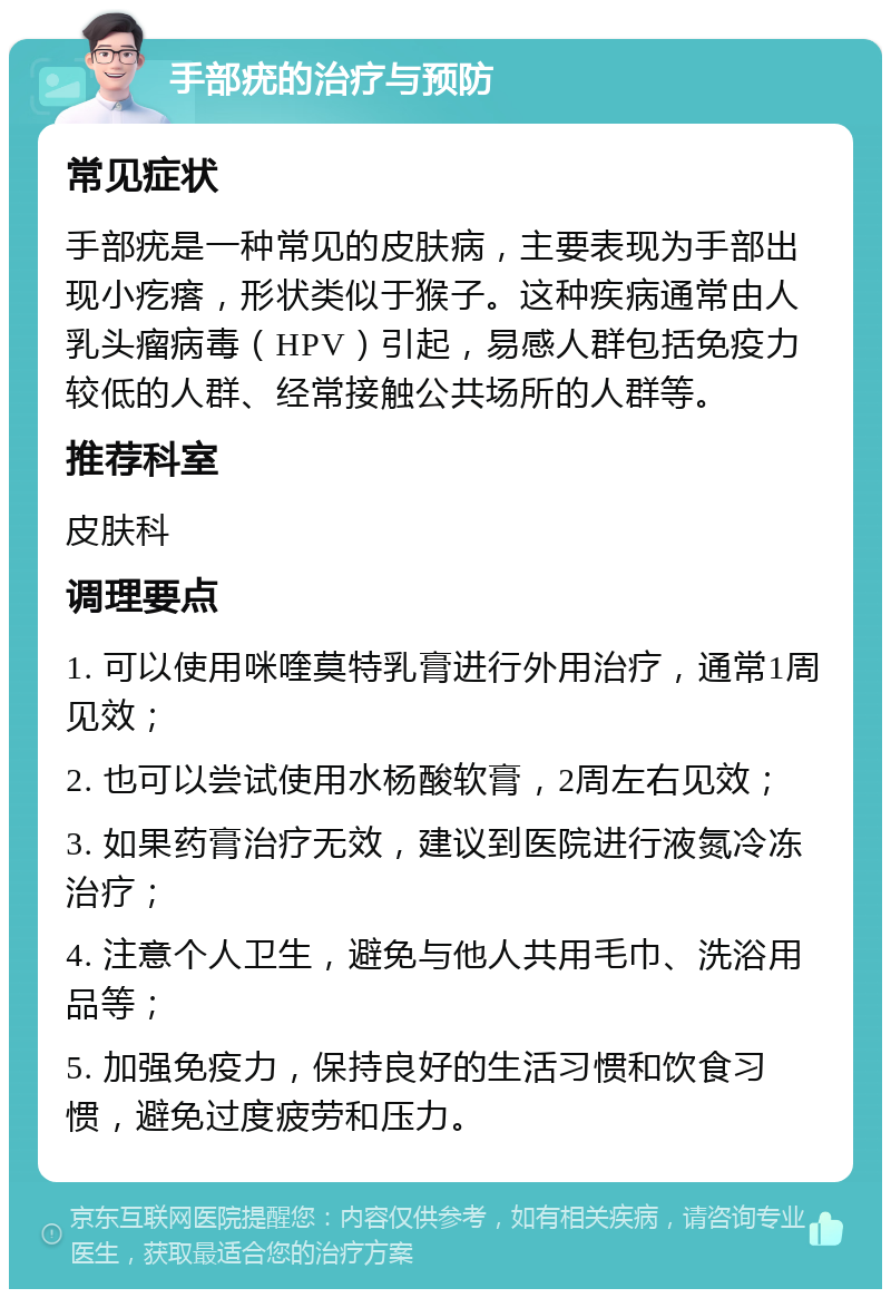 手部疣的治疗与预防 常见症状 手部疣是一种常见的皮肤病，主要表现为手部出现小疙瘩，形状类似于猴子。这种疾病通常由人乳头瘤病毒（HPV）引起，易感人群包括免疫力较低的人群、经常接触公共场所的人群等。 推荐科室 皮肤科 调理要点 1. 可以使用咪喹莫特乳膏进行外用治疗，通常1周见效； 2. 也可以尝试使用水杨酸软膏，2周左右见效； 3. 如果药膏治疗无效，建议到医院进行液氮冷冻治疗； 4. 注意个人卫生，避免与他人共用毛巾、洗浴用品等； 5. 加强免疫力，保持良好的生活习惯和饮食习惯，避免过度疲劳和压力。