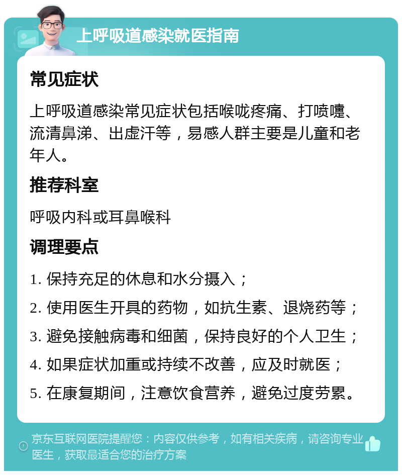 上呼吸道感染就医指南 常见症状 上呼吸道感染常见症状包括喉咙疼痛、打喷嚏、流清鼻涕、出虚汗等，易感人群主要是儿童和老年人。 推荐科室 呼吸内科或耳鼻喉科 调理要点 1. 保持充足的休息和水分摄入； 2. 使用医生开具的药物，如抗生素、退烧药等； 3. 避免接触病毒和细菌，保持良好的个人卫生； 4. 如果症状加重或持续不改善，应及时就医； 5. 在康复期间，注意饮食营养，避免过度劳累。