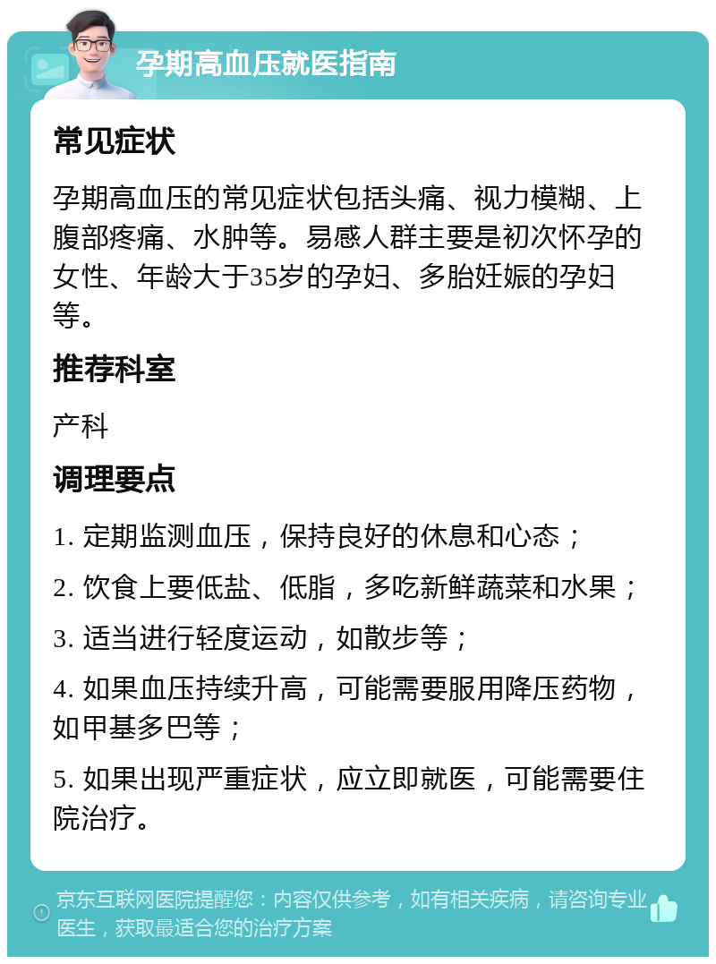 孕期高血压就医指南 常见症状 孕期高血压的常见症状包括头痛、视力模糊、上腹部疼痛、水肿等。易感人群主要是初次怀孕的女性、年龄大于35岁的孕妇、多胎妊娠的孕妇等。 推荐科室 产科 调理要点 1. 定期监测血压，保持良好的休息和心态； 2. 饮食上要低盐、低脂，多吃新鲜蔬菜和水果； 3. 适当进行轻度运动，如散步等； 4. 如果血压持续升高，可能需要服用降压药物，如甲基多巴等； 5. 如果出现严重症状，应立即就医，可能需要住院治疗。