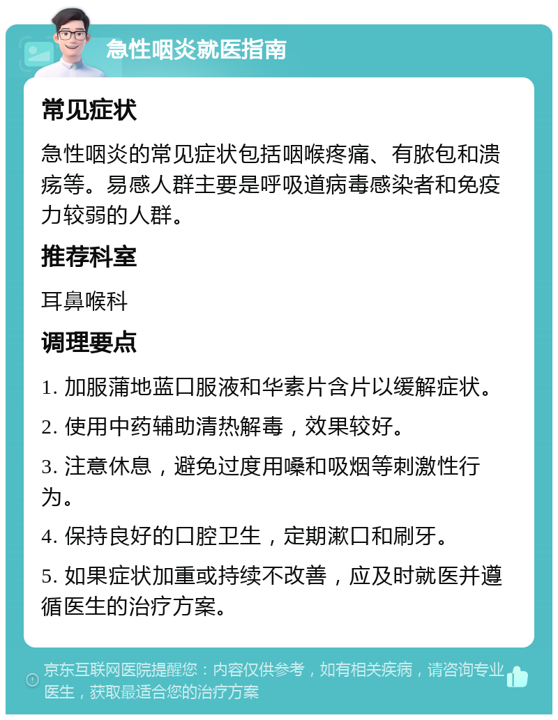 急性咽炎就医指南 常见症状 急性咽炎的常见症状包括咽喉疼痛、有脓包和溃疡等。易感人群主要是呼吸道病毒感染者和免疫力较弱的人群。 推荐科室 耳鼻喉科 调理要点 1. 加服蒲地蓝口服液和华素片含片以缓解症状。 2. 使用中药辅助清热解毒，效果较好。 3. 注意休息，避免过度用嗓和吸烟等刺激性行为。 4. 保持良好的口腔卫生，定期漱口和刷牙。 5. 如果症状加重或持续不改善，应及时就医并遵循医生的治疗方案。