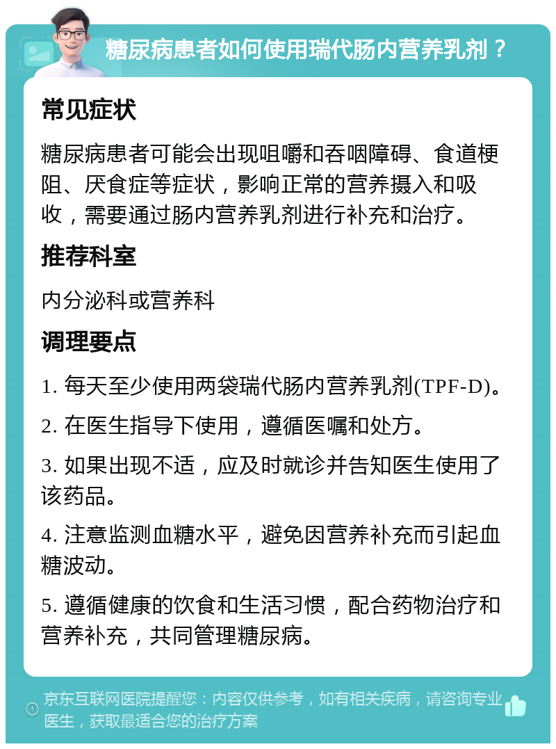 糖尿病患者如何使用瑞代肠内营养乳剂？ 常见症状 糖尿病患者可能会出现咀嚼和吞咽障碍、食道梗阻、厌食症等症状，影响正常的营养摄入和吸收，需要通过肠内营养乳剂进行补充和治疗。 推荐科室 内分泌科或营养科 调理要点 1. 每天至少使用两袋瑞代肠内营养乳剂(TPF-D)。 2. 在医生指导下使用，遵循医嘱和处方。 3. 如果出现不适，应及时就诊并告知医生使用了该药品。 4. 注意监测血糖水平，避免因营养补充而引起血糖波动。 5. 遵循健康的饮食和生活习惯，配合药物治疗和营养补充，共同管理糖尿病。