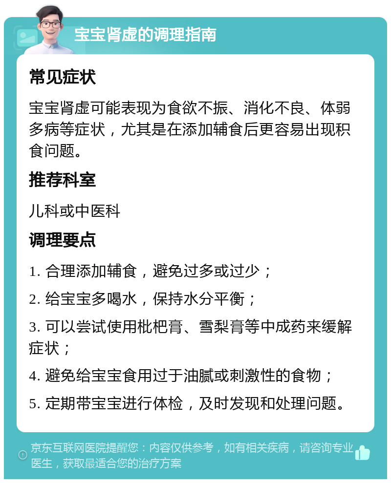 宝宝肾虚的调理指南 常见症状 宝宝肾虚可能表现为食欲不振、消化不良、体弱多病等症状，尤其是在添加辅食后更容易出现积食问题。 推荐科室 儿科或中医科 调理要点 1. 合理添加辅食，避免过多或过少； 2. 给宝宝多喝水，保持水分平衡； 3. 可以尝试使用枇杷膏、雪梨膏等中成药来缓解症状； 4. 避免给宝宝食用过于油腻或刺激性的食物； 5. 定期带宝宝进行体检，及时发现和处理问题。