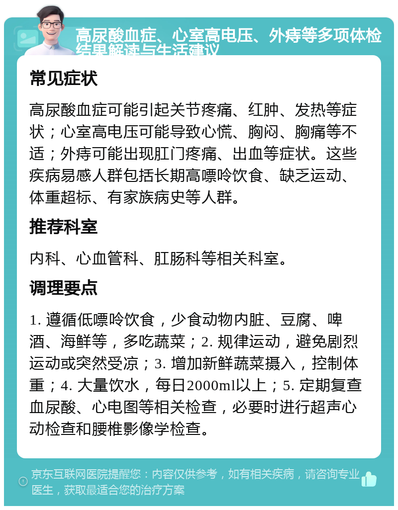 高尿酸血症、心室高电压、外痔等多项体检结果解读与生活建议 常见症状 高尿酸血症可能引起关节疼痛、红肿、发热等症状；心室高电压可能导致心慌、胸闷、胸痛等不适；外痔可能出现肛门疼痛、出血等症状。这些疾病易感人群包括长期高嘌呤饮食、缺乏运动、体重超标、有家族病史等人群。 推荐科室 内科、心血管科、肛肠科等相关科室。 调理要点 1. 遵循低嘌呤饮食，少食动物内脏、豆腐、啤酒、海鲜等，多吃蔬菜；2. 规律运动，避免剧烈运动或突然受凉；3. 增加新鲜蔬菜摄入，控制体重；4. 大量饮水，每日2000ml以上；5. 定期复查血尿酸、心电图等相关检查，必要时进行超声心动检查和腰椎影像学检查。