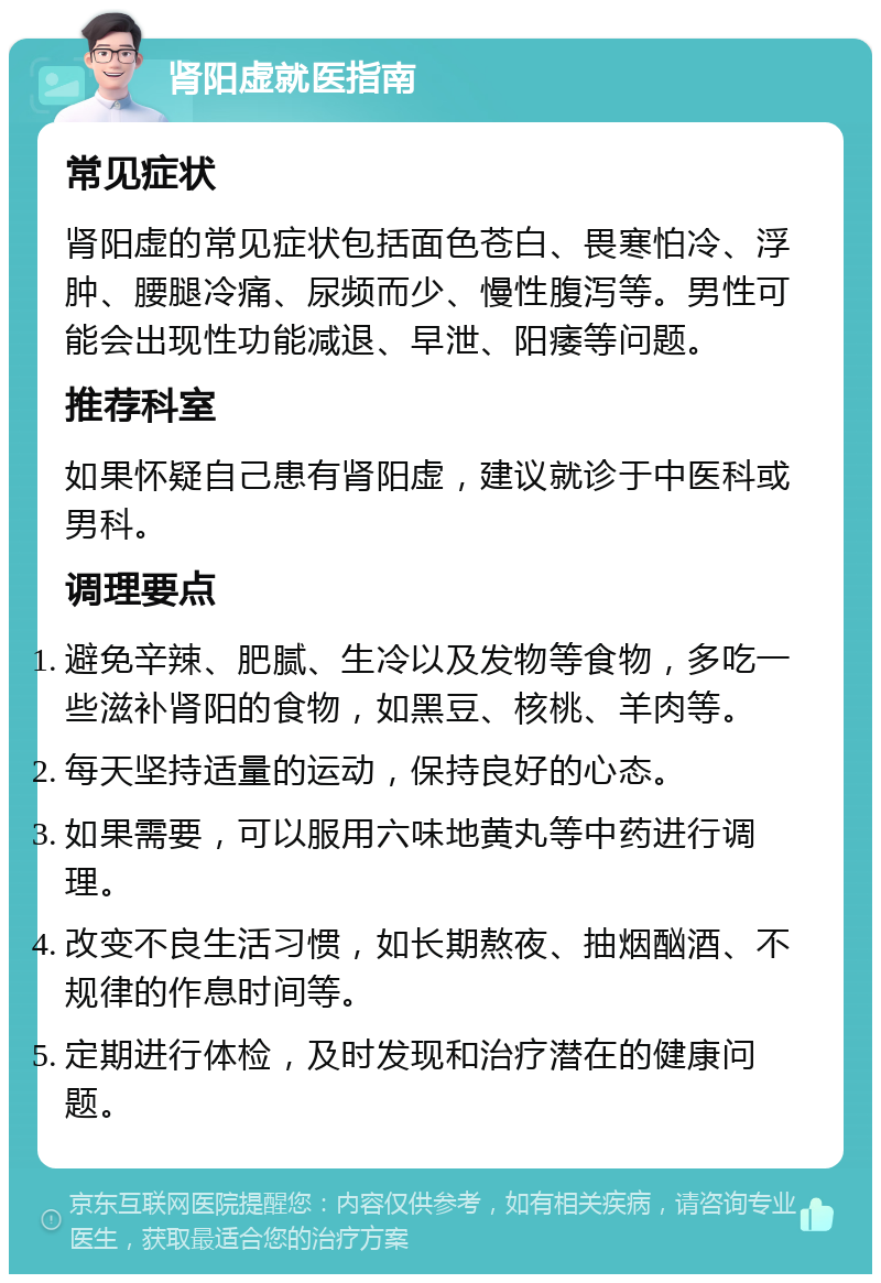 肾阳虚就医指南 常见症状 肾阳虚的常见症状包括面色苍白、畏寒怕冷、浮肿、腰腿冷痛、尿频而少、慢性腹泻等。男性可能会出现性功能减退、早泄、阳痿等问题。 推荐科室 如果怀疑自己患有肾阳虚，建议就诊于中医科或男科。 调理要点 避免辛辣、肥腻、生冷以及发物等食物，多吃一些滋补肾阳的食物，如黑豆、核桃、羊肉等。 每天坚持适量的运动，保持良好的心态。 如果需要，可以服用六味地黄丸等中药进行调理。 改变不良生活习惯，如长期熬夜、抽烟酗酒、不规律的作息时间等。 定期进行体检，及时发现和治疗潜在的健康问题。