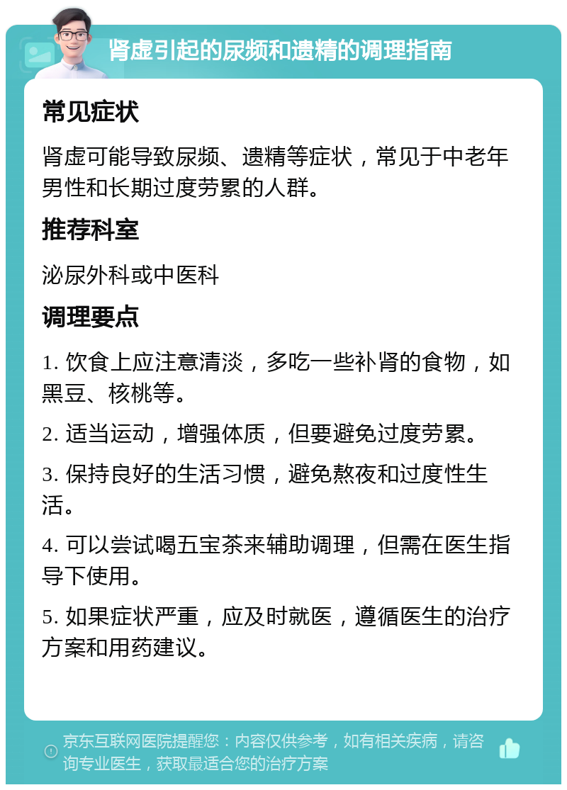 肾虚引起的尿频和遗精的调理指南 常见症状 肾虚可能导致尿频、遗精等症状，常见于中老年男性和长期过度劳累的人群。 推荐科室 泌尿外科或中医科 调理要点 1. 饮食上应注意清淡，多吃一些补肾的食物，如黑豆、核桃等。 2. 适当运动，增强体质，但要避免过度劳累。 3. 保持良好的生活习惯，避免熬夜和过度性生活。 4. 可以尝试喝五宝茶来辅助调理，但需在医生指导下使用。 5. 如果症状严重，应及时就医，遵循医生的治疗方案和用药建议。