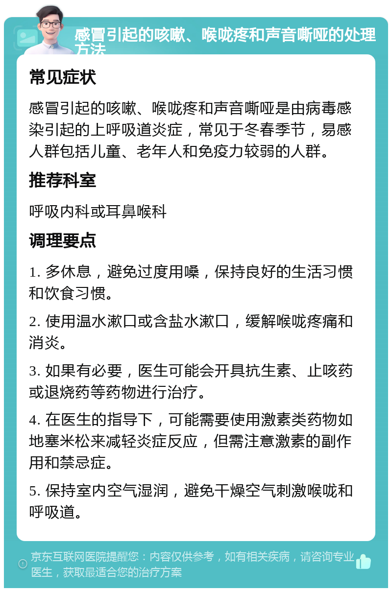 感冒引起的咳嗽、喉咙疼和声音嘶哑的处理方法 常见症状 感冒引起的咳嗽、喉咙疼和声音嘶哑是由病毒感染引起的上呼吸道炎症，常见于冬春季节，易感人群包括儿童、老年人和免疫力较弱的人群。 推荐科室 呼吸内科或耳鼻喉科 调理要点 1. 多休息，避免过度用嗓，保持良好的生活习惯和饮食习惯。 2. 使用温水漱口或含盐水漱口，缓解喉咙疼痛和消炎。 3. 如果有必要，医生可能会开具抗生素、止咳药或退烧药等药物进行治疗。 4. 在医生的指导下，可能需要使用激素类药物如地塞米松来减轻炎症反应，但需注意激素的副作用和禁忌症。 5. 保持室内空气湿润，避免干燥空气刺激喉咙和呼吸道。