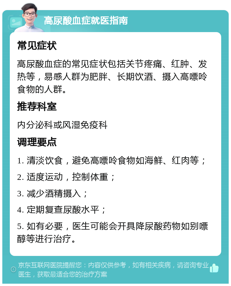 高尿酸血症就医指南 常见症状 高尿酸血症的常见症状包括关节疼痛、红肿、发热等，易感人群为肥胖、长期饮酒、摄入高嘌呤食物的人群。 推荐科室 内分泌科或风湿免疫科 调理要点 1. 清淡饮食，避免高嘌呤食物如海鲜、红肉等； 2. 适度运动，控制体重； 3. 减少酒精摄入； 4. 定期复查尿酸水平； 5. 如有必要，医生可能会开具降尿酸药物如别嘌醇等进行治疗。