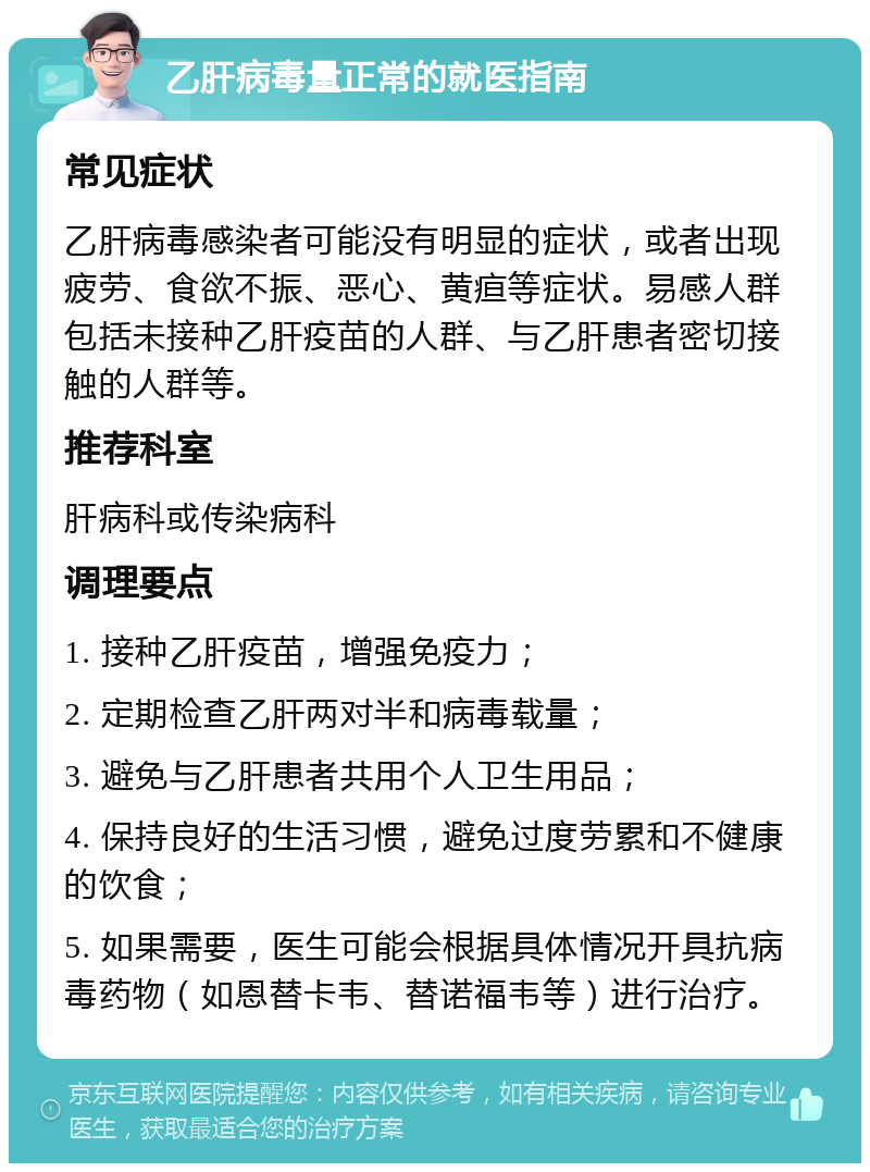 乙肝病毒量正常的就医指南 常见症状 乙肝病毒感染者可能没有明显的症状，或者出现疲劳、食欲不振、恶心、黄疸等症状。易感人群包括未接种乙肝疫苗的人群、与乙肝患者密切接触的人群等。 推荐科室 肝病科或传染病科 调理要点 1. 接种乙肝疫苗，增强免疫力； 2. 定期检查乙肝两对半和病毒载量； 3. 避免与乙肝患者共用个人卫生用品； 4. 保持良好的生活习惯，避免过度劳累和不健康的饮食； 5. 如果需要，医生可能会根据具体情况开具抗病毒药物（如恩替卡韦、替诺福韦等）进行治疗。