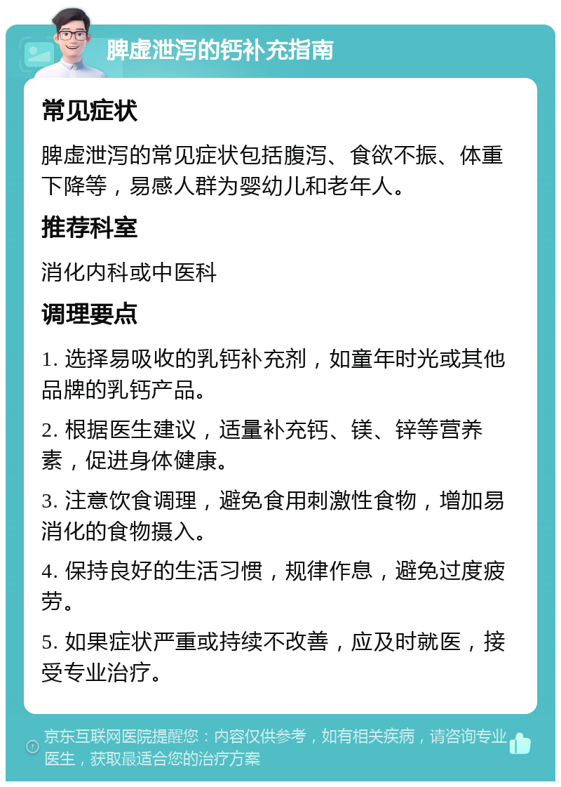 脾虚泄泻的钙补充指南 常见症状 脾虚泄泻的常见症状包括腹泻、食欲不振、体重下降等，易感人群为婴幼儿和老年人。 推荐科室 消化内科或中医科 调理要点 1. 选择易吸收的乳钙补充剂，如童年时光或其他品牌的乳钙产品。 2. 根据医生建议，适量补充钙、镁、锌等营养素，促进身体健康。 3. 注意饮食调理，避免食用刺激性食物，增加易消化的食物摄入。 4. 保持良好的生活习惯，规律作息，避免过度疲劳。 5. 如果症状严重或持续不改善，应及时就医，接受专业治疗。