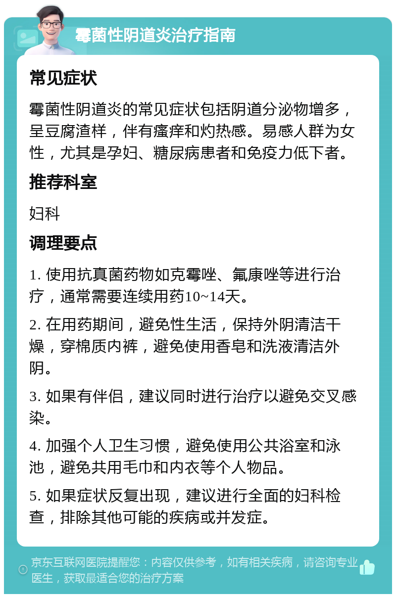 霉菌性阴道炎治疗指南 常见症状 霉菌性阴道炎的常见症状包括阴道分泌物增多，呈豆腐渣样，伴有瘙痒和灼热感。易感人群为女性，尤其是孕妇、糖尿病患者和免疫力低下者。 推荐科室 妇科 调理要点 1. 使用抗真菌药物如克霉唑、氟康唑等进行治疗，通常需要连续用药10~14天。 2. 在用药期间，避免性生活，保持外阴清洁干燥，穿棉质内裤，避免使用香皂和洗液清洁外阴。 3. 如果有伴侣，建议同时进行治疗以避免交叉感染。 4. 加强个人卫生习惯，避免使用公共浴室和泳池，避免共用毛巾和内衣等个人物品。 5. 如果症状反复出现，建议进行全面的妇科检查，排除其他可能的疾病或并发症。