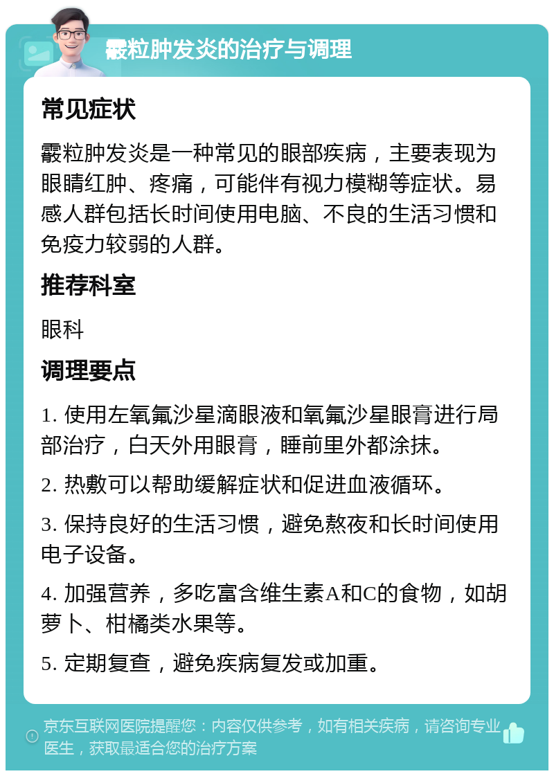 霰粒肿发炎的治疗与调理 常见症状 霰粒肿发炎是一种常见的眼部疾病，主要表现为眼睛红肿、疼痛，可能伴有视力模糊等症状。易感人群包括长时间使用电脑、不良的生活习惯和免疫力较弱的人群。 推荐科室 眼科 调理要点 1. 使用左氧氟沙星滴眼液和氧氟沙星眼膏进行局部治疗，白天外用眼膏，睡前里外都涂抹。 2. 热敷可以帮助缓解症状和促进血液循环。 3. 保持良好的生活习惯，避免熬夜和长时间使用电子设备。 4. 加强营养，多吃富含维生素A和C的食物，如胡萝卜、柑橘类水果等。 5. 定期复查，避免疾病复发或加重。