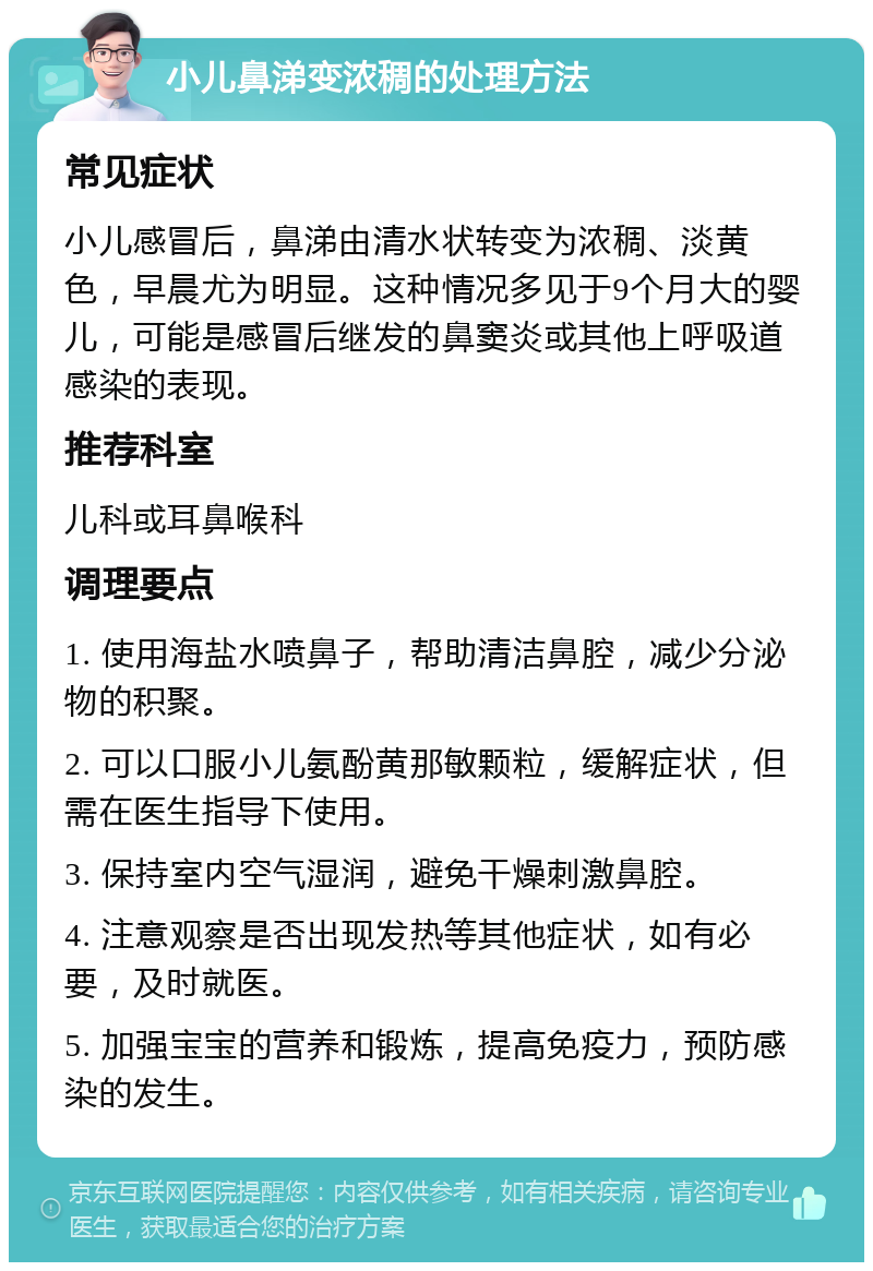 小儿鼻涕变浓稠的处理方法 常见症状 小儿感冒后，鼻涕由清水状转变为浓稠、淡黄色，早晨尤为明显。这种情况多见于9个月大的婴儿，可能是感冒后继发的鼻窦炎或其他上呼吸道感染的表现。 推荐科室 儿科或耳鼻喉科 调理要点 1. 使用海盐水喷鼻子，帮助清洁鼻腔，减少分泌物的积聚。 2. 可以口服小儿氨酚黄那敏颗粒，缓解症状，但需在医生指导下使用。 3. 保持室内空气湿润，避免干燥刺激鼻腔。 4. 注意观察是否出现发热等其他症状，如有必要，及时就医。 5. 加强宝宝的营养和锻炼，提高免疫力，预防感染的发生。