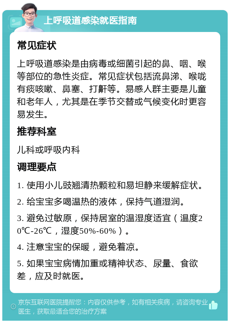 上呼吸道感染就医指南 常见症状 上呼吸道感染是由病毒或细菌引起的鼻、咽、喉等部位的急性炎症。常见症状包括流鼻涕、喉咙有痰咳嗽、鼻塞、打鼾等。易感人群主要是儿童和老年人，尤其是在季节交替或气候变化时更容易发生。 推荐科室 儿科或呼吸内科 调理要点 1. 使用小儿豉翘清热颗粒和易坦静来缓解症状。 2. 给宝宝多喝温热的液体，保持气道湿润。 3. 避免过敏原，保持居室的温湿度适宜（温度20℃-26℃，湿度50%-60%）。 4. 注意宝宝的保暖，避免着凉。 5. 如果宝宝病情加重或精神状态、尿量、食欲差，应及时就医。