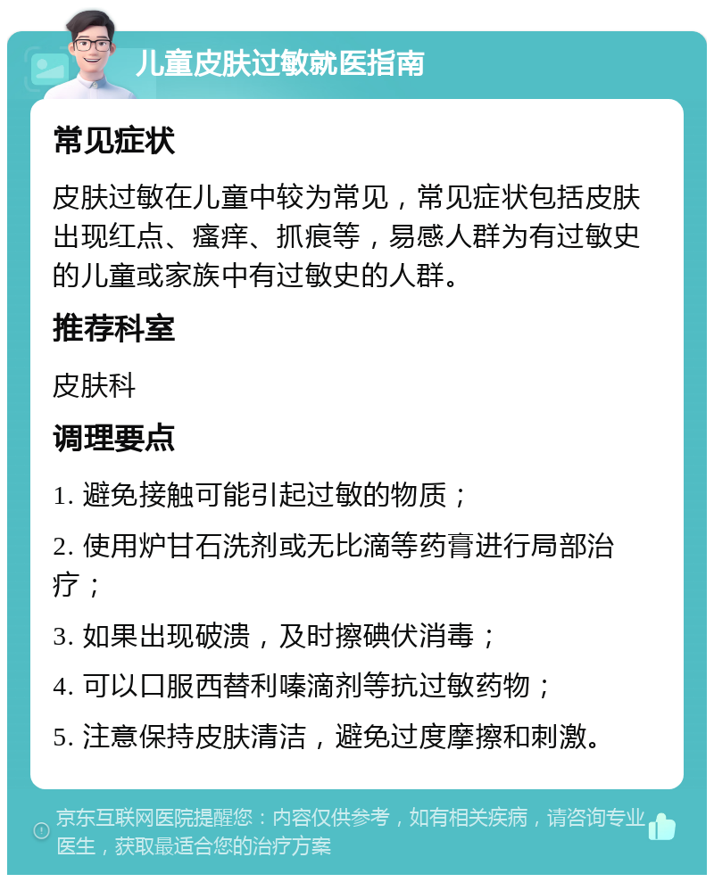 儿童皮肤过敏就医指南 常见症状 皮肤过敏在儿童中较为常见，常见症状包括皮肤出现红点、瘙痒、抓痕等，易感人群为有过敏史的儿童或家族中有过敏史的人群。 推荐科室 皮肤科 调理要点 1. 避免接触可能引起过敏的物质； 2. 使用炉甘石洗剂或无比滴等药膏进行局部治疗； 3. 如果出现破溃，及时擦碘伏消毒； 4. 可以口服西替利嗪滴剂等抗过敏药物； 5. 注意保持皮肤清洁，避免过度摩擦和刺激。