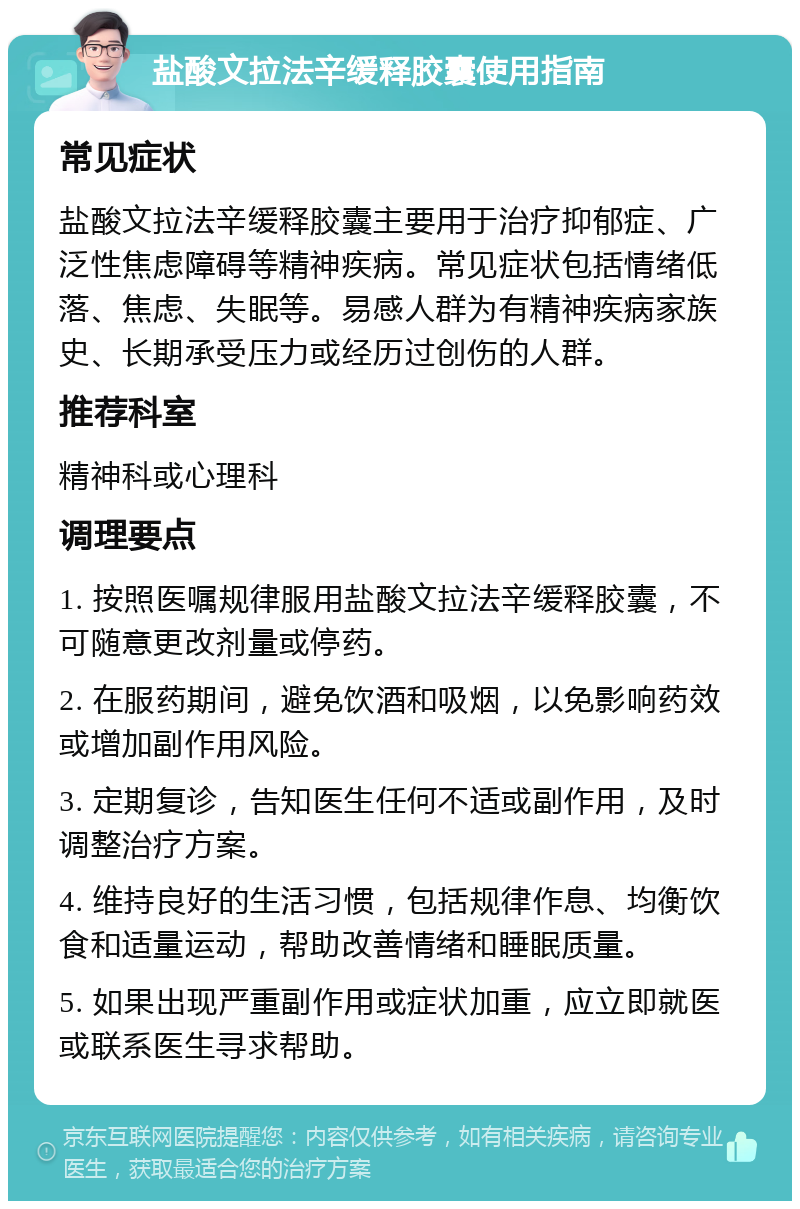 盐酸文拉法辛缓释胶囊使用指南 常见症状 盐酸文拉法辛缓释胶囊主要用于治疗抑郁症、广泛性焦虑障碍等精神疾病。常见症状包括情绪低落、焦虑、失眠等。易感人群为有精神疾病家族史、长期承受压力或经历过创伤的人群。 推荐科室 精神科或心理科 调理要点 1. 按照医嘱规律服用盐酸文拉法辛缓释胶囊，不可随意更改剂量或停药。 2. 在服药期间，避免饮酒和吸烟，以免影响药效或增加副作用风险。 3. 定期复诊，告知医生任何不适或副作用，及时调整治疗方案。 4. 维持良好的生活习惯，包括规律作息、均衡饮食和适量运动，帮助改善情绪和睡眠质量。 5. 如果出现严重副作用或症状加重，应立即就医或联系医生寻求帮助。