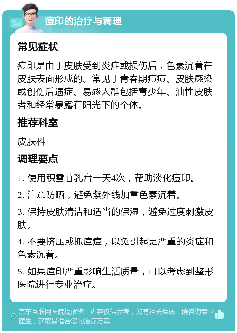 痘印的治疗与调理 常见症状 痘印是由于皮肤受到炎症或损伤后，色素沉着在皮肤表面形成的。常见于青春期痘痘、皮肤感染或创伤后遗症。易感人群包括青少年、油性皮肤者和经常暴露在阳光下的个体。 推荐科室 皮肤科 调理要点 1. 使用积雪苷乳膏一天4次，帮助淡化痘印。 2. 注意防晒，避免紫外线加重色素沉着。 3. 保持皮肤清洁和适当的保湿，避免过度刺激皮肤。 4. 不要挤压或抓痘痘，以免引起更严重的炎症和色素沉着。 5. 如果痘印严重影响生活质量，可以考虑到整形医院进行专业治疗。