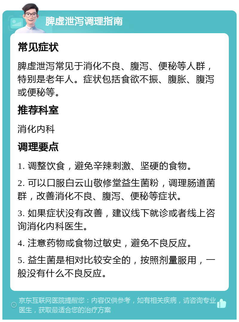 脾虚泄泻调理指南 常见症状 脾虚泄泻常见于消化不良、腹泻、便秘等人群，特别是老年人。症状包括食欲不振、腹胀、腹泻或便秘等。 推荐科室 消化内科 调理要点 1. 调整饮食，避免辛辣刺激、坚硬的食物。 2. 可以口服白云山敬修堂益生菌粉，调理肠道菌群，改善消化不良、腹泻、便秘等症状。 3. 如果症状没有改善，建议线下就诊或者线上咨询消化内科医生。 4. 注意药物或食物过敏史，避免不良反应。 5. 益生菌是相对比较安全的，按照剂量服用，一般没有什么不良反应。