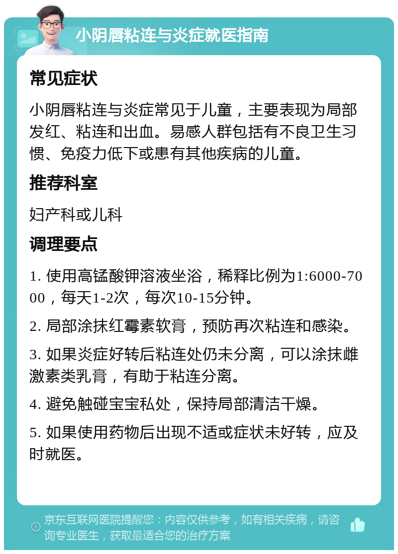 小阴唇粘连与炎症就医指南 常见症状 小阴唇粘连与炎症常见于儿童，主要表现为局部发红、粘连和出血。易感人群包括有不良卫生习惯、免疫力低下或患有其他疾病的儿童。 推荐科室 妇产科或儿科 调理要点 1. 使用高锰酸钾溶液坐浴，稀释比例为1:6000-7000，每天1-2次，每次10-15分钟。 2. 局部涂抹红霉素软膏，预防再次粘连和感染。 3. 如果炎症好转后粘连处仍未分离，可以涂抹雌激素类乳膏，有助于粘连分离。 4. 避免触碰宝宝私处，保持局部清洁干燥。 5. 如果使用药物后出现不适或症状未好转，应及时就医。