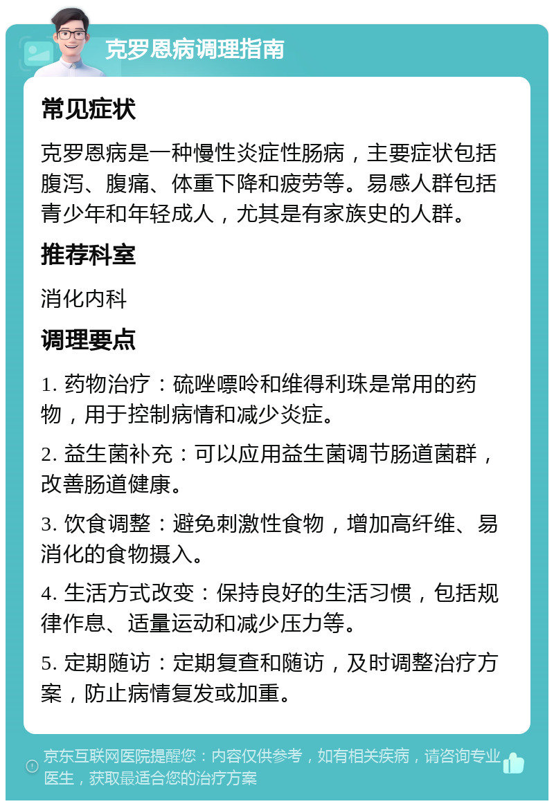 克罗恩病调理指南 常见症状 克罗恩病是一种慢性炎症性肠病，主要症状包括腹泻、腹痛、体重下降和疲劳等。易感人群包括青少年和年轻成人，尤其是有家族史的人群。 推荐科室 消化内科 调理要点 1. 药物治疗：硫唑嘌呤和维得利珠是常用的药物，用于控制病情和减少炎症。 2. 益生菌补充：可以应用益生菌调节肠道菌群，改善肠道健康。 3. 饮食调整：避免刺激性食物，增加高纤维、易消化的食物摄入。 4. 生活方式改变：保持良好的生活习惯，包括规律作息、适量运动和减少压力等。 5. 定期随访：定期复查和随访，及时调整治疗方案，防止病情复发或加重。