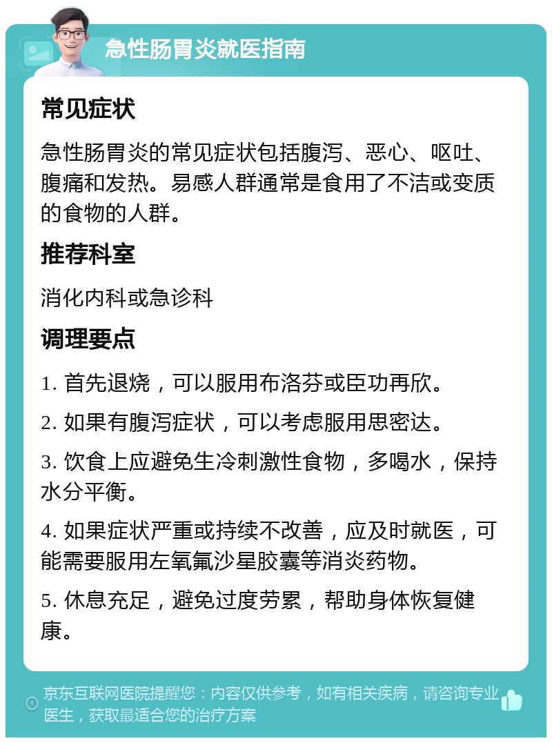 急性肠胃炎就医指南 常见症状 急性肠胃炎的常见症状包括腹泻、恶心、呕吐、腹痛和发热。易感人群通常是食用了不洁或变质的食物的人群。 推荐科室 消化内科或急诊科 调理要点 1. 首先退烧，可以服用布洛芬或臣功再欣。 2. 如果有腹泻症状，可以考虑服用思密达。 3. 饮食上应避免生冷刺激性食物，多喝水，保持水分平衡。 4. 如果症状严重或持续不改善，应及时就医，可能需要服用左氧氟沙星胶囊等消炎药物。 5. 休息充足，避免过度劳累，帮助身体恢复健康。