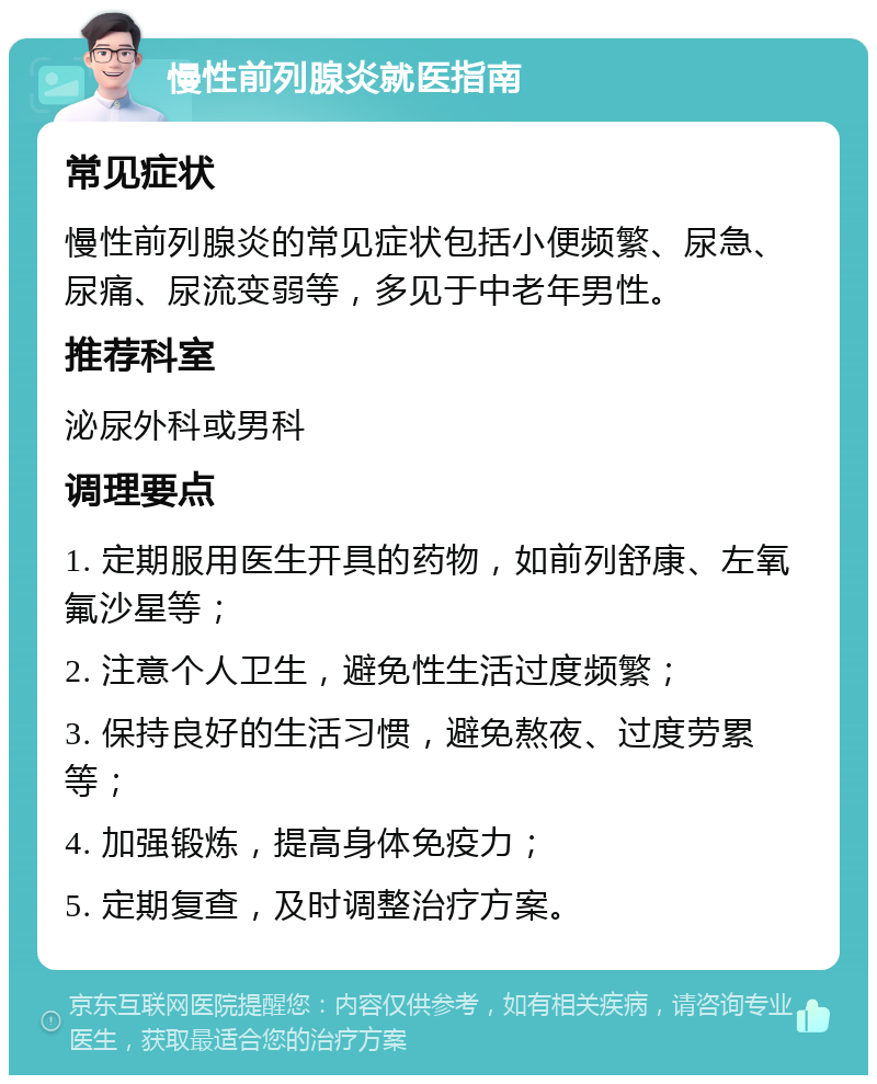 慢性前列腺炎就医指南 常见症状 慢性前列腺炎的常见症状包括小便频繁、尿急、尿痛、尿流变弱等，多见于中老年男性。 推荐科室 泌尿外科或男科 调理要点 1. 定期服用医生开具的药物，如前列舒康、左氧氟沙星等； 2. 注意个人卫生，避免性生活过度频繁； 3. 保持良好的生活习惯，避免熬夜、过度劳累等； 4. 加强锻炼，提高身体免疫力； 5. 定期复查，及时调整治疗方案。