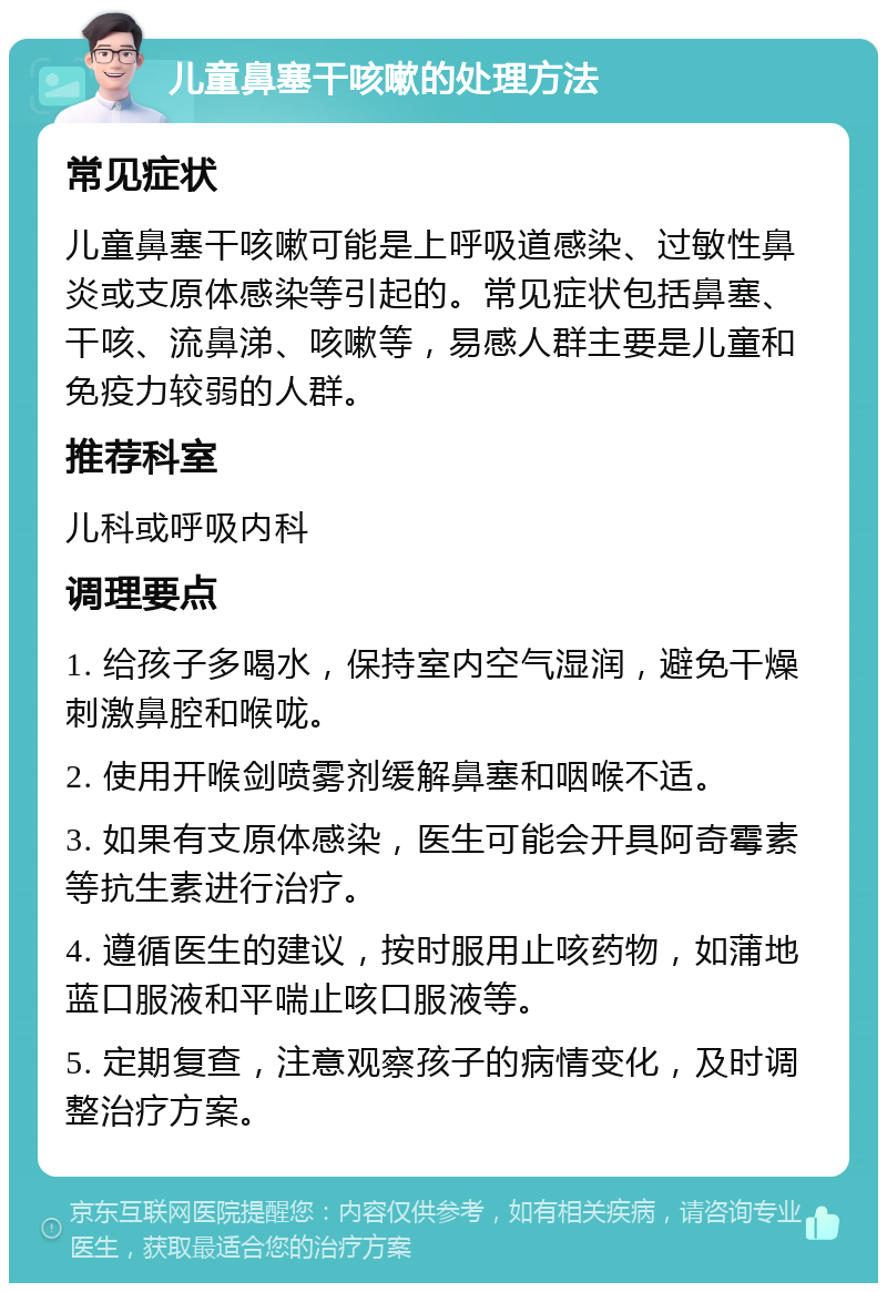 儿童鼻塞干咳嗽的处理方法 常见症状 儿童鼻塞干咳嗽可能是上呼吸道感染、过敏性鼻炎或支原体感染等引起的。常见症状包括鼻塞、干咳、流鼻涕、咳嗽等，易感人群主要是儿童和免疫力较弱的人群。 推荐科室 儿科或呼吸内科 调理要点 1. 给孩子多喝水，保持室内空气湿润，避免干燥刺激鼻腔和喉咙。 2. 使用开喉剑喷雾剂缓解鼻塞和咽喉不适。 3. 如果有支原体感染，医生可能会开具阿奇霉素等抗生素进行治疗。 4. 遵循医生的建议，按时服用止咳药物，如蒲地蓝口服液和平喘止咳口服液等。 5. 定期复查，注意观察孩子的病情变化，及时调整治疗方案。