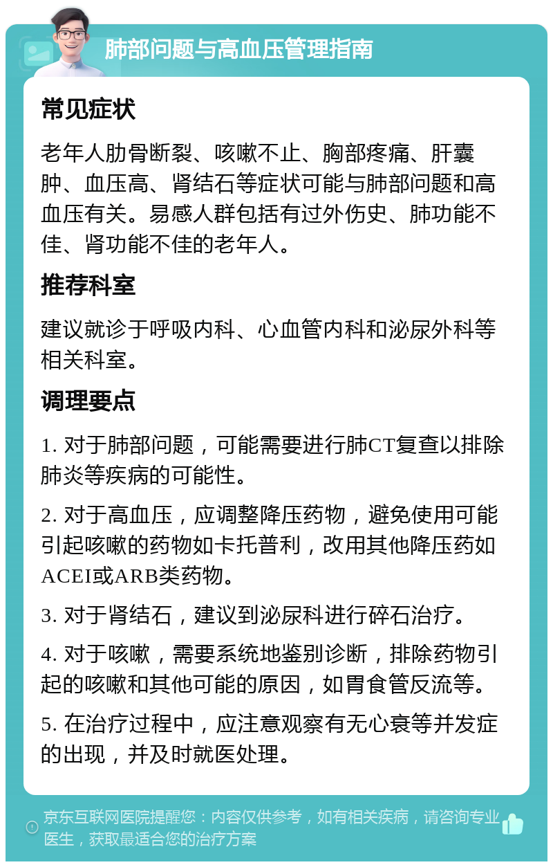 肺部问题与高血压管理指南 常见症状 老年人肋骨断裂、咳嗽不止、胸部疼痛、肝囊肿、血压高、肾结石等症状可能与肺部问题和高血压有关。易感人群包括有过外伤史、肺功能不佳、肾功能不佳的老年人。 推荐科室 建议就诊于呼吸内科、心血管内科和泌尿外科等相关科室。 调理要点 1. 对于肺部问题，可能需要进行肺CT复查以排除肺炎等疾病的可能性。 2. 对于高血压，应调整降压药物，避免使用可能引起咳嗽的药物如卡托普利，改用其他降压药如ACEI或ARB类药物。 3. 对于肾结石，建议到泌尿科进行碎石治疗。 4. 对于咳嗽，需要系统地鉴别诊断，排除药物引起的咳嗽和其他可能的原因，如胃食管反流等。 5. 在治疗过程中，应注意观察有无心衰等并发症的出现，并及时就医处理。