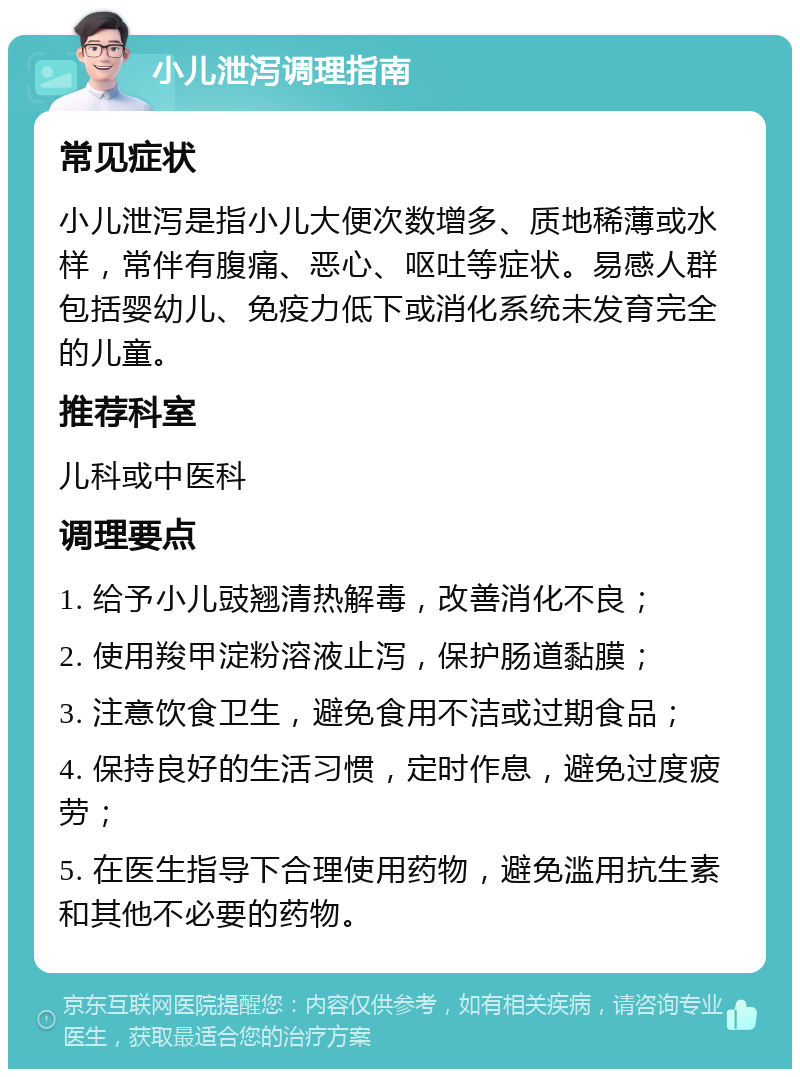 小儿泄泻调理指南 常见症状 小儿泄泻是指小儿大便次数增多、质地稀薄或水样，常伴有腹痛、恶心、呕吐等症状。易感人群包括婴幼儿、免疫力低下或消化系统未发育完全的儿童。 推荐科室 儿科或中医科 调理要点 1. 给予小儿豉翘清热解毒，改善消化不良； 2. 使用羧甲淀粉溶液止泻，保护肠道黏膜； 3. 注意饮食卫生，避免食用不洁或过期食品； 4. 保持良好的生活习惯，定时作息，避免过度疲劳； 5. 在医生指导下合理使用药物，避免滥用抗生素和其他不必要的药物。