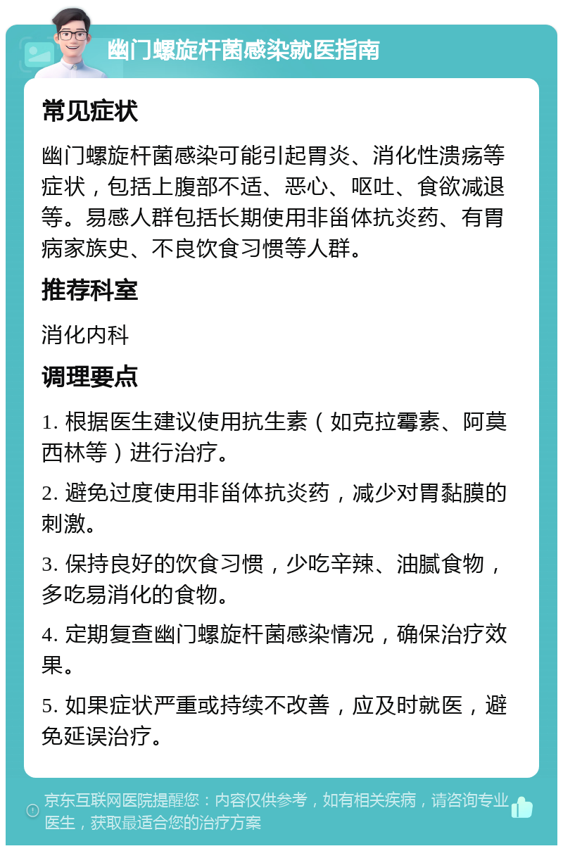 幽门螺旋杆菌感染就医指南 常见症状 幽门螺旋杆菌感染可能引起胃炎、消化性溃疡等症状，包括上腹部不适、恶心、呕吐、食欲减退等。易感人群包括长期使用非甾体抗炎药、有胃病家族史、不良饮食习惯等人群。 推荐科室 消化内科 调理要点 1. 根据医生建议使用抗生素（如克拉霉素、阿莫西林等）进行治疗。 2. 避免过度使用非甾体抗炎药，减少对胃黏膜的刺激。 3. 保持良好的饮食习惯，少吃辛辣、油腻食物，多吃易消化的食物。 4. 定期复查幽门螺旋杆菌感染情况，确保治疗效果。 5. 如果症状严重或持续不改善，应及时就医，避免延误治疗。