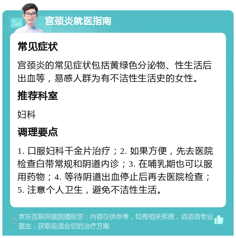 宫颈炎就医指南 常见症状 宫颈炎的常见症状包括黄绿色分泌物、性生活后出血等，易感人群为有不洁性生活史的女性。 推荐科室 妇科 调理要点 1. 口服妇科千金片治疗；2. 如果方便，先去医院检查白带常规和阴道内诊；3. 在哺乳期也可以服用药物；4. 等待阴道出血停止后再去医院检查；5. 注意个人卫生，避免不洁性生活。