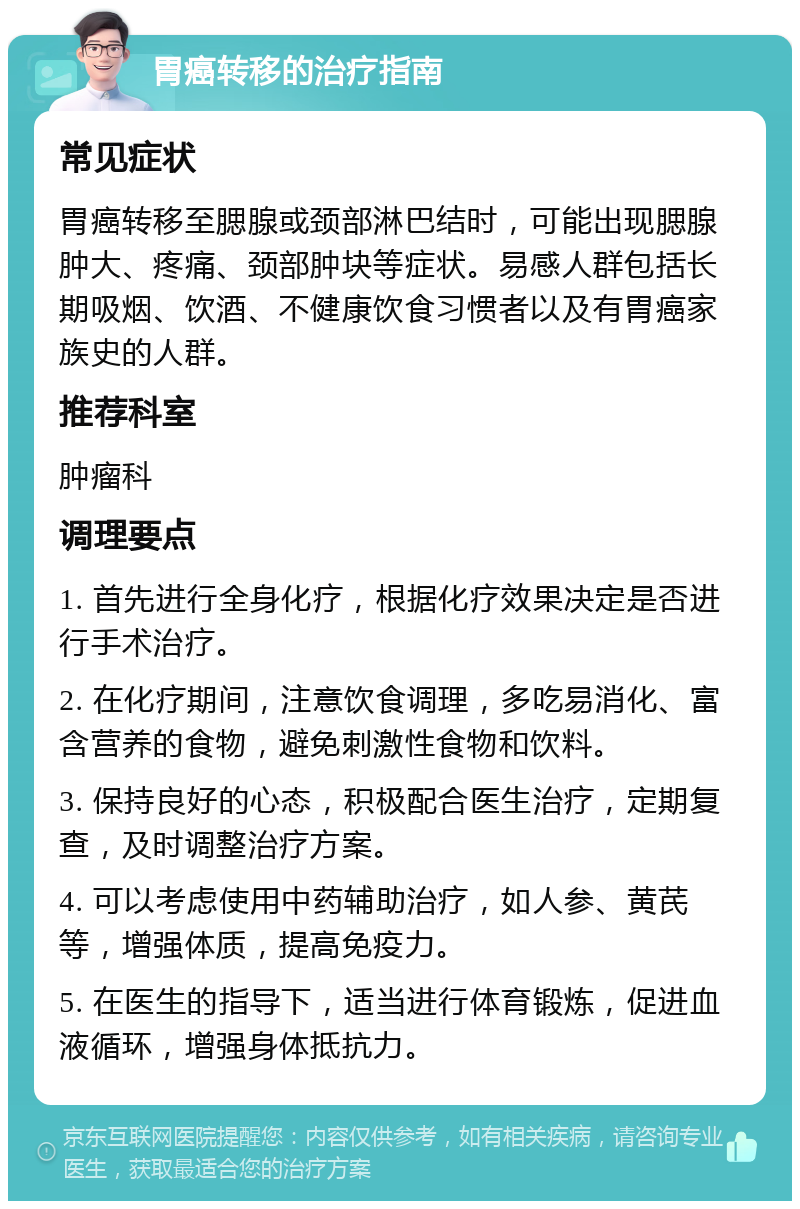 胃癌转移的治疗指南 常见症状 胃癌转移至腮腺或颈部淋巴结时，可能出现腮腺肿大、疼痛、颈部肿块等症状。易感人群包括长期吸烟、饮酒、不健康饮食习惯者以及有胃癌家族史的人群。 推荐科室 肿瘤科 调理要点 1. 首先进行全身化疗，根据化疗效果决定是否进行手术治疗。 2. 在化疗期间，注意饮食调理，多吃易消化、富含营养的食物，避免刺激性食物和饮料。 3. 保持良好的心态，积极配合医生治疗，定期复查，及时调整治疗方案。 4. 可以考虑使用中药辅助治疗，如人参、黄芪等，增强体质，提高免疫力。 5. 在医生的指导下，适当进行体育锻炼，促进血液循环，增强身体抵抗力。