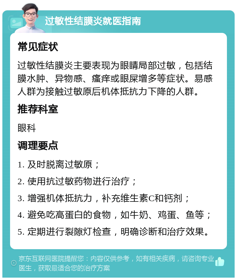 过敏性结膜炎就医指南 常见症状 过敏性结膜炎主要表现为眼睛局部过敏，包括结膜水肿、异物感、瘙痒或眼屎增多等症状。易感人群为接触过敏原后机体抵抗力下降的人群。 推荐科室 眼科 调理要点 1. 及时脱离过敏原； 2. 使用抗过敏药物进行治疗； 3. 增强机体抵抗力，补充维生素C和钙剂； 4. 避免吃高蛋白的食物，如牛奶、鸡蛋、鱼等； 5. 定期进行裂隙灯检查，明确诊断和治疗效果。