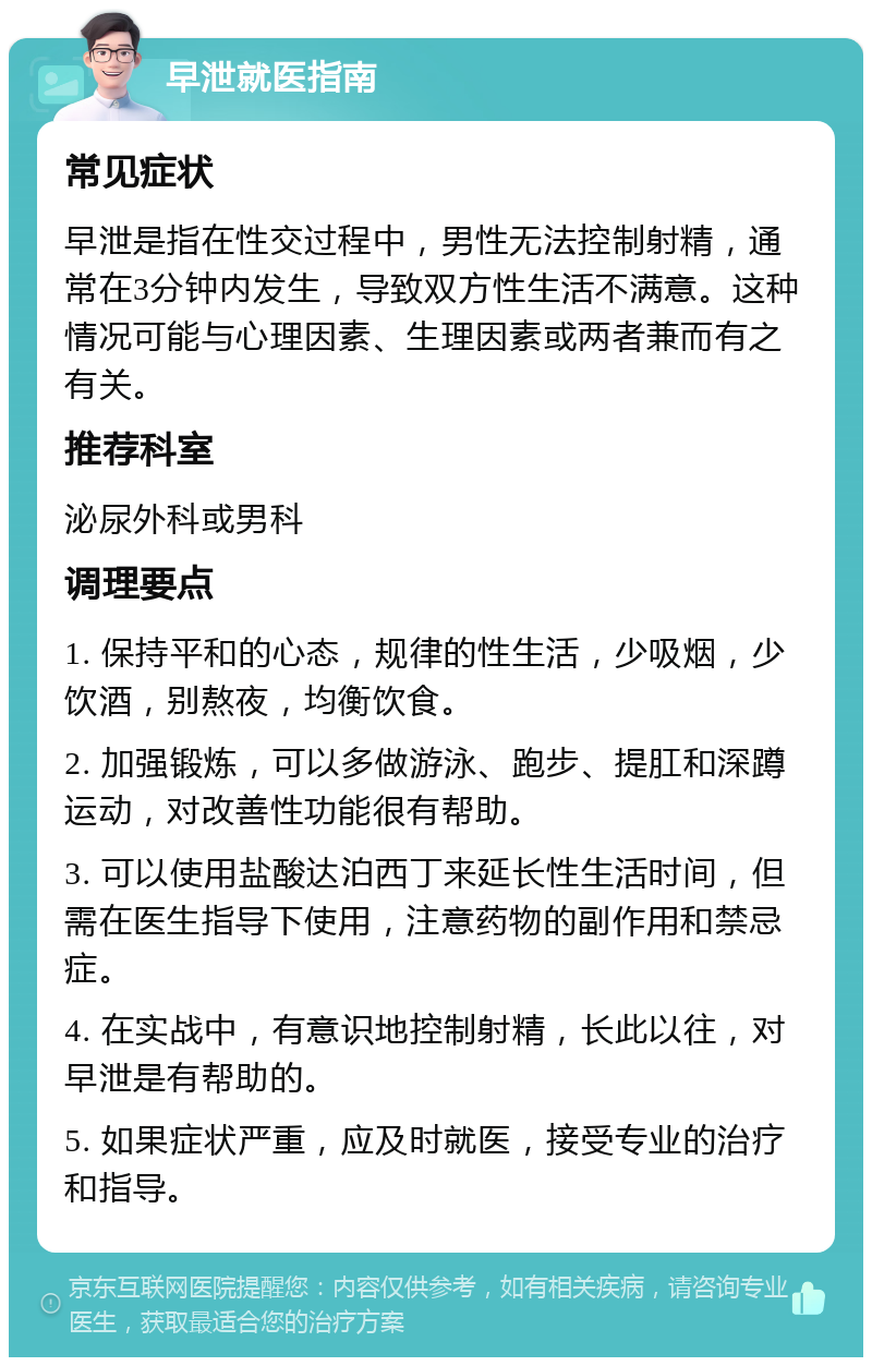 早泄就医指南 常见症状 早泄是指在性交过程中，男性无法控制射精，通常在3分钟内发生，导致双方性生活不满意。这种情况可能与心理因素、生理因素或两者兼而有之有关。 推荐科室 泌尿外科或男科 调理要点 1. 保持平和的心态，规律的性生活，少吸烟，少饮酒，别熬夜，均衡饮食。 2. 加强锻炼，可以多做游泳、跑步、提肛和深蹲运动，对改善性功能很有帮助。 3. 可以使用盐酸达泊西丁来延长性生活时间，但需在医生指导下使用，注意药物的副作用和禁忌症。 4. 在实战中，有意识地控制射精，长此以往，对早泄是有帮助的。 5. 如果症状严重，应及时就医，接受专业的治疗和指导。