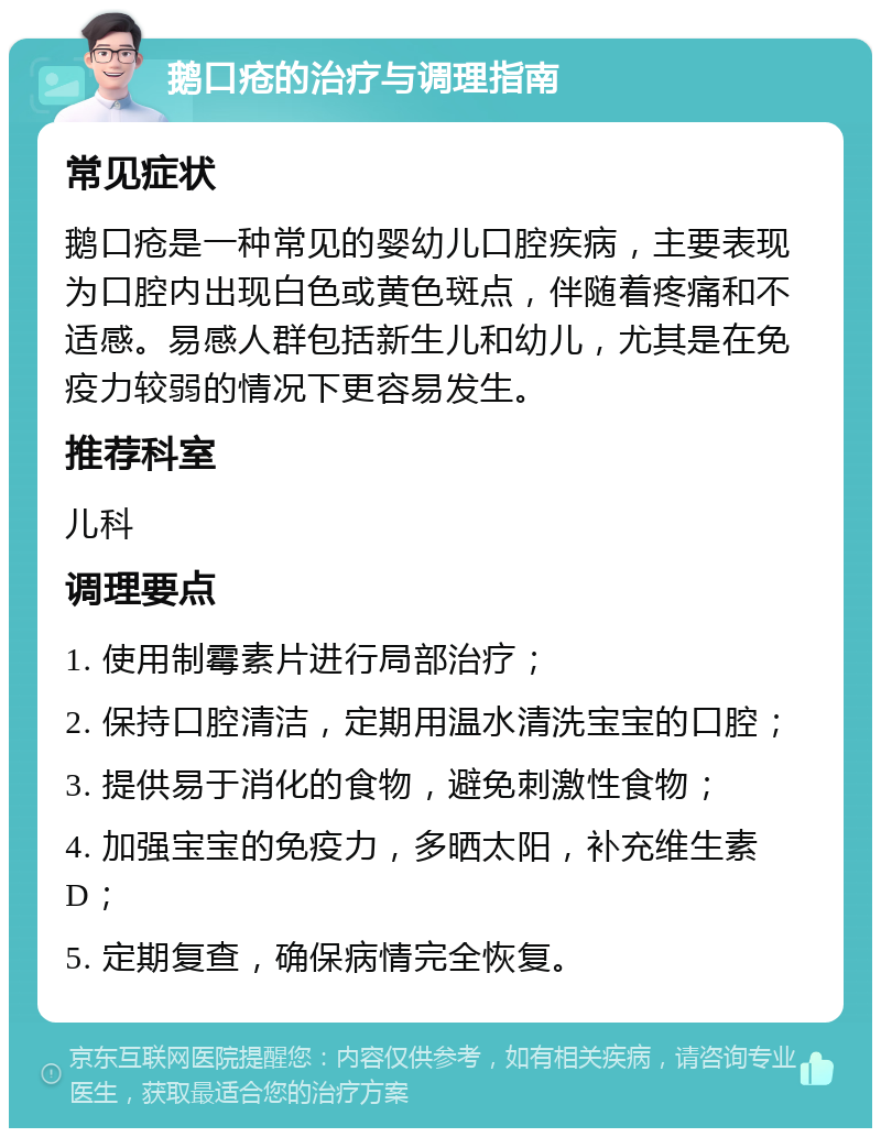 鹅口疮的治疗与调理指南 常见症状 鹅口疮是一种常见的婴幼儿口腔疾病，主要表现为口腔内出现白色或黄色斑点，伴随着疼痛和不适感。易感人群包括新生儿和幼儿，尤其是在免疫力较弱的情况下更容易发生。 推荐科室 儿科 调理要点 1. 使用制霉素片进行局部治疗； 2. 保持口腔清洁，定期用温水清洗宝宝的口腔； 3. 提供易于消化的食物，避免刺激性食物； 4. 加强宝宝的免疫力，多晒太阳，补充维生素D； 5. 定期复查，确保病情完全恢复。