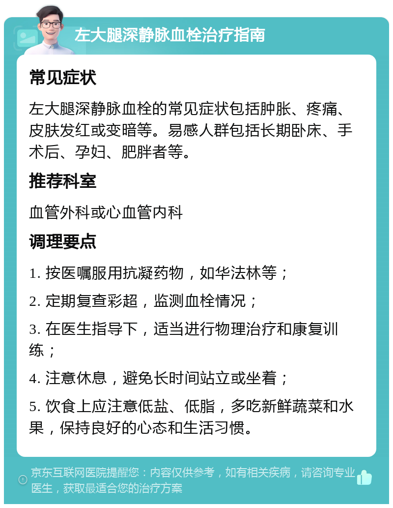 左大腿深静脉血栓治疗指南 常见症状 左大腿深静脉血栓的常见症状包括肿胀、疼痛、皮肤发红或变暗等。易感人群包括长期卧床、手术后、孕妇、肥胖者等。 推荐科室 血管外科或心血管内科 调理要点 1. 按医嘱服用抗凝药物，如华法林等； 2. 定期复查彩超，监测血栓情况； 3. 在医生指导下，适当进行物理治疗和康复训练； 4. 注意休息，避免长时间站立或坐着； 5. 饮食上应注意低盐、低脂，多吃新鲜蔬菜和水果，保持良好的心态和生活习惯。