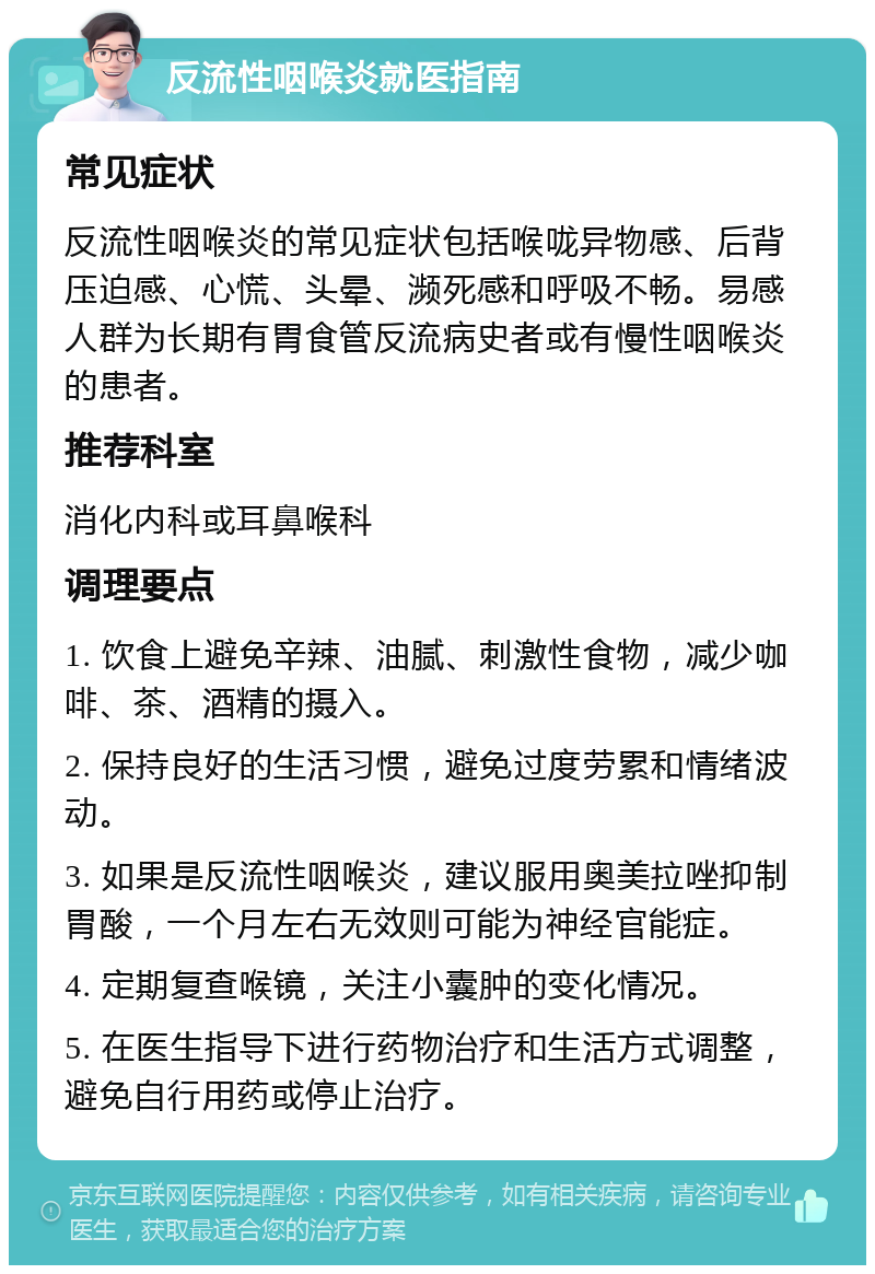 反流性咽喉炎就医指南 常见症状 反流性咽喉炎的常见症状包括喉咙异物感、后背压迫感、心慌、头晕、濒死感和呼吸不畅。易感人群为长期有胃食管反流病史者或有慢性咽喉炎的患者。 推荐科室 消化内科或耳鼻喉科 调理要点 1. 饮食上避免辛辣、油腻、刺激性食物，减少咖啡、茶、酒精的摄入。 2. 保持良好的生活习惯，避免过度劳累和情绪波动。 3. 如果是反流性咽喉炎，建议服用奥美拉唑抑制胃酸，一个月左右无效则可能为神经官能症。 4. 定期复查喉镜，关注小囊肿的变化情况。 5. 在医生指导下进行药物治疗和生活方式调整，避免自行用药或停止治疗。