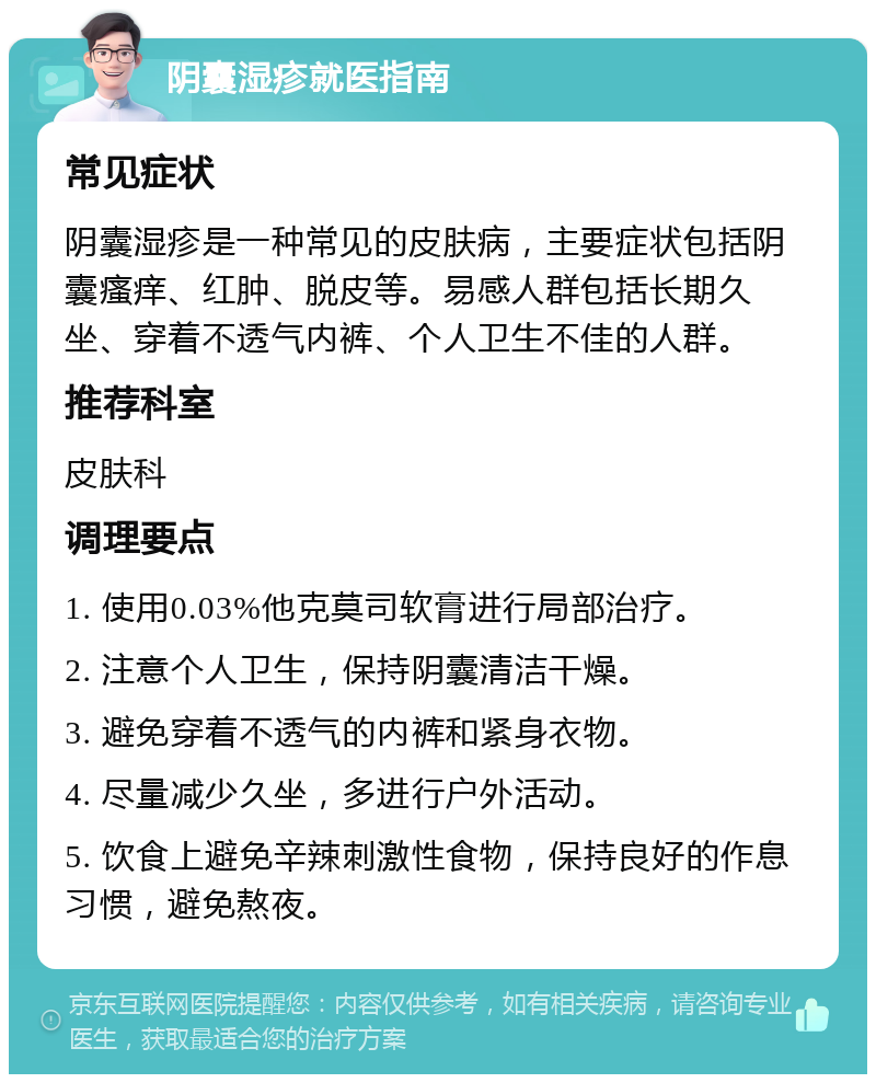 阴囊湿疹就医指南 常见症状 阴囊湿疹是一种常见的皮肤病，主要症状包括阴囊瘙痒、红肿、脱皮等。易感人群包括长期久坐、穿着不透气内裤、个人卫生不佳的人群。 推荐科室 皮肤科 调理要点 1. 使用0.03%他克莫司软膏进行局部治疗。 2. 注意个人卫生，保持阴囊清洁干燥。 3. 避免穿着不透气的内裤和紧身衣物。 4. 尽量减少久坐，多进行户外活动。 5. 饮食上避免辛辣刺激性食物，保持良好的作息习惯，避免熬夜。