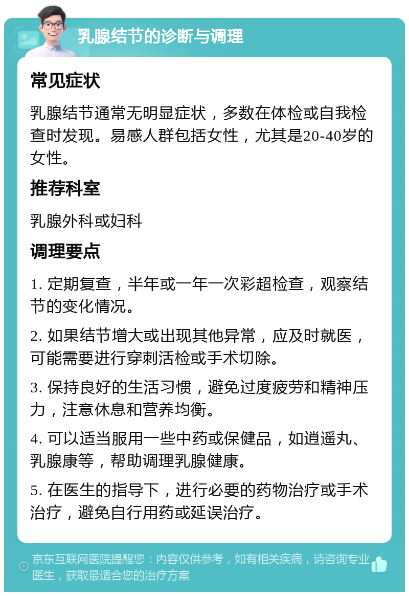 乳腺结节的诊断与调理 常见症状 乳腺结节通常无明显症状，多数在体检或自我检查时发现。易感人群包括女性，尤其是20-40岁的女性。 推荐科室 乳腺外科或妇科 调理要点 1. 定期复查，半年或一年一次彩超检查，观察结节的变化情况。 2. 如果结节增大或出现其他异常，应及时就医，可能需要进行穿刺活检或手术切除。 3. 保持良好的生活习惯，避免过度疲劳和精神压力，注意休息和营养均衡。 4. 可以适当服用一些中药或保健品，如逍遥丸、乳腺康等，帮助调理乳腺健康。 5. 在医生的指导下，进行必要的药物治疗或手术治疗，避免自行用药或延误治疗。