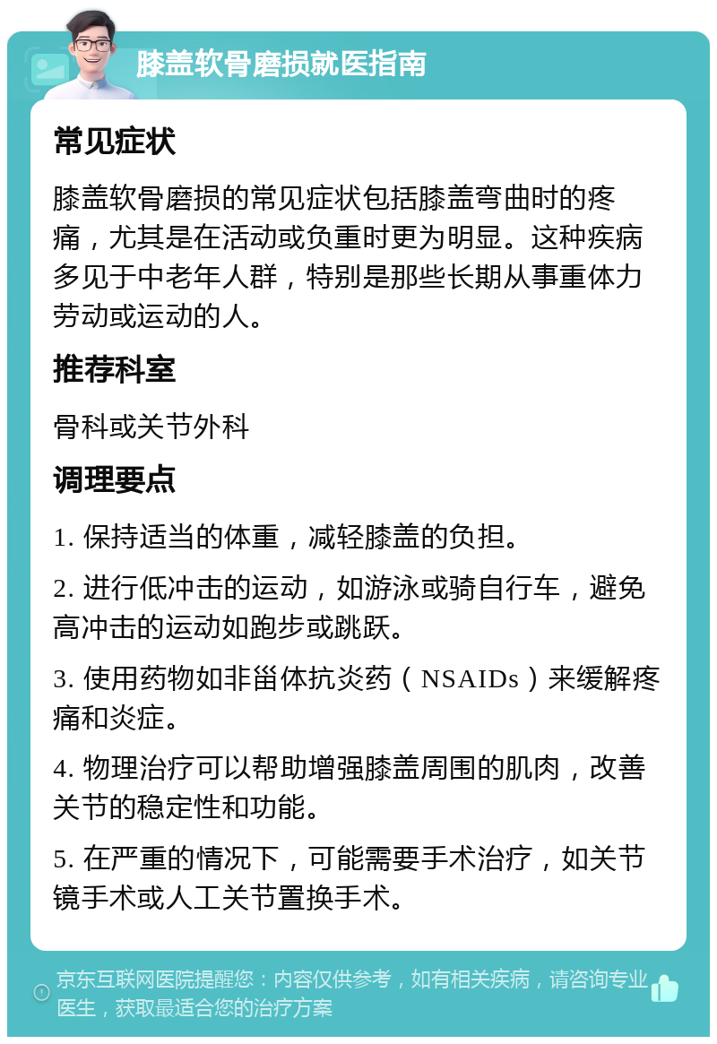 膝盖软骨磨损就医指南 常见症状 膝盖软骨磨损的常见症状包括膝盖弯曲时的疼痛，尤其是在活动或负重时更为明显。这种疾病多见于中老年人群，特别是那些长期从事重体力劳动或运动的人。 推荐科室 骨科或关节外科 调理要点 1. 保持适当的体重，减轻膝盖的负担。 2. 进行低冲击的运动，如游泳或骑自行车，避免高冲击的运动如跑步或跳跃。 3. 使用药物如非甾体抗炎药（NSAIDs）来缓解疼痛和炎症。 4. 物理治疗可以帮助增强膝盖周围的肌肉，改善关节的稳定性和功能。 5. 在严重的情况下，可能需要手术治疗，如关节镜手术或人工关节置换手术。