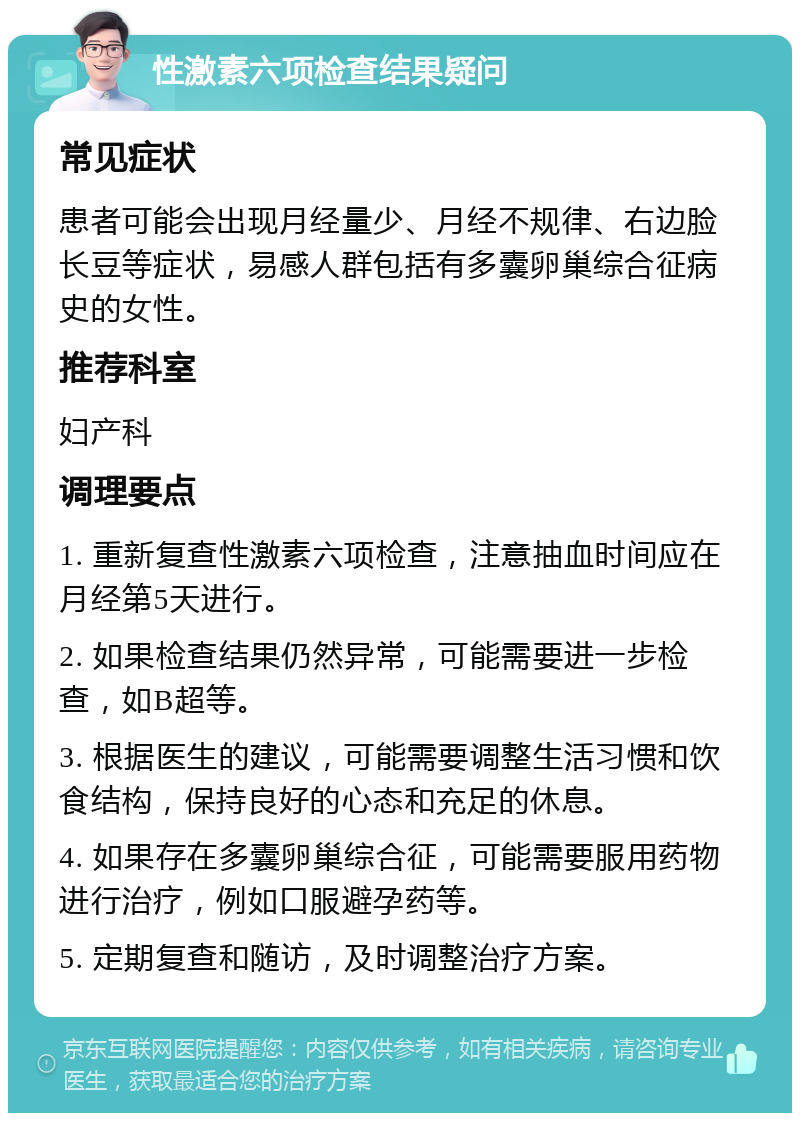 性激素六项检查结果疑问 常见症状 患者可能会出现月经量少、月经不规律、右边脸长豆等症状，易感人群包括有多囊卵巢综合征病史的女性。 推荐科室 妇产科 调理要点 1. 重新复查性激素六项检查，注意抽血时间应在月经第5天进行。 2. 如果检查结果仍然异常，可能需要进一步检查，如B超等。 3. 根据医生的建议，可能需要调整生活习惯和饮食结构，保持良好的心态和充足的休息。 4. 如果存在多囊卵巢综合征，可能需要服用药物进行治疗，例如口服避孕药等。 5. 定期复查和随访，及时调整治疗方案。