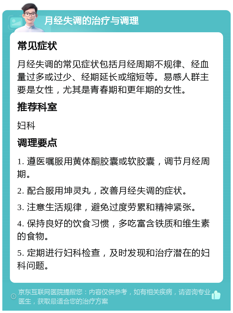 月经失调的治疗与调理 常见症状 月经失调的常见症状包括月经周期不规律、经血量过多或过少、经期延长或缩短等。易感人群主要是女性，尤其是青春期和更年期的女性。 推荐科室 妇科 调理要点 1. 遵医嘱服用黄体酮胶囊或软胶囊，调节月经周期。 2. 配合服用坤灵丸，改善月经失调的症状。 3. 注意生活规律，避免过度劳累和精神紧张。 4. 保持良好的饮食习惯，多吃富含铁质和维生素的食物。 5. 定期进行妇科检查，及时发现和治疗潜在的妇科问题。